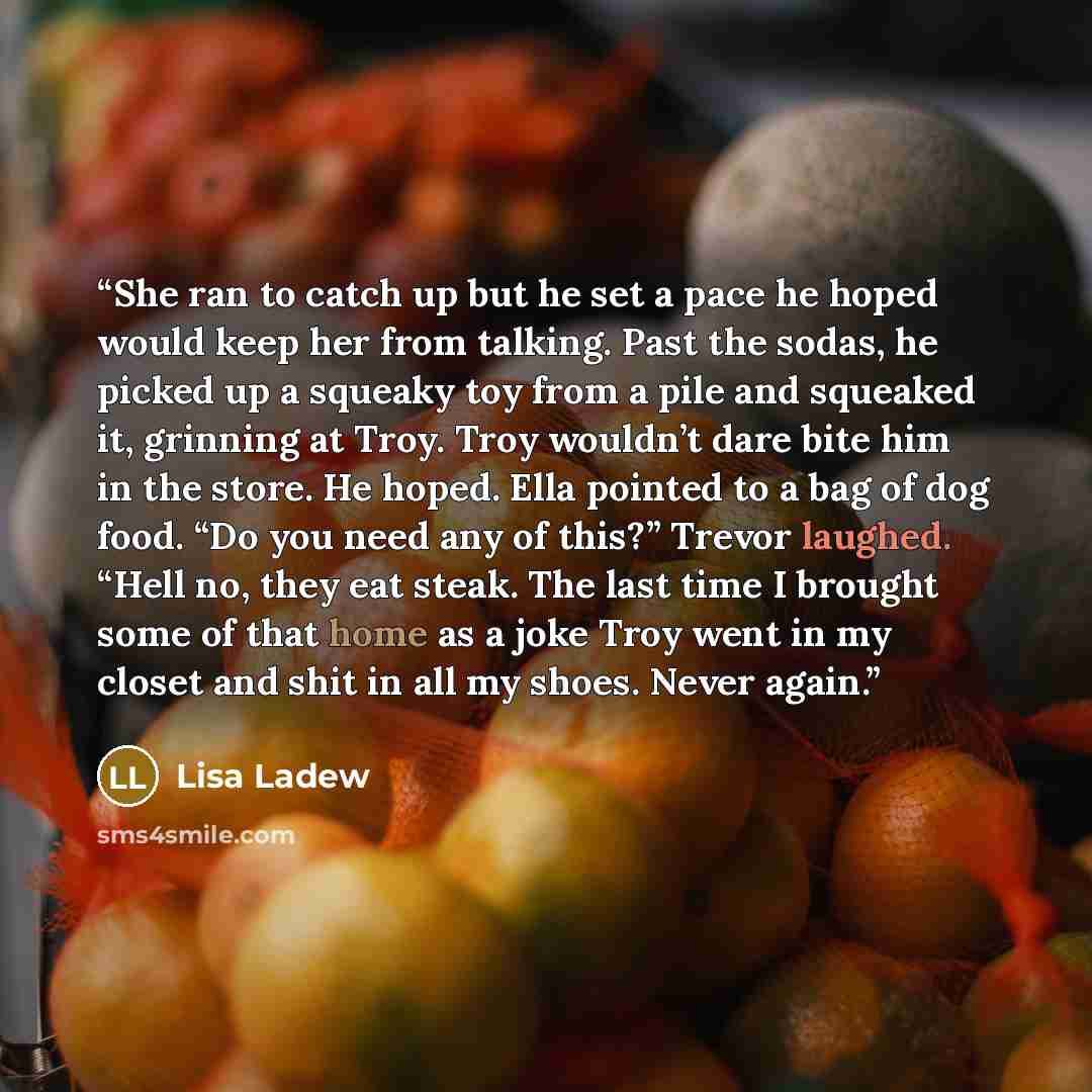 “She ran to catch up but he set a pace he hoped would keep her from talking. Past the sodas, he picked up a squeaky toy from a pile and squeaked it, grinning at Troy. Troy wouldn’t dare bite him in the store. He hoped. Ella pointed to a bag of dog food. “Do you need any of this?” Trevor laughed…” quote by Lisa Ladew