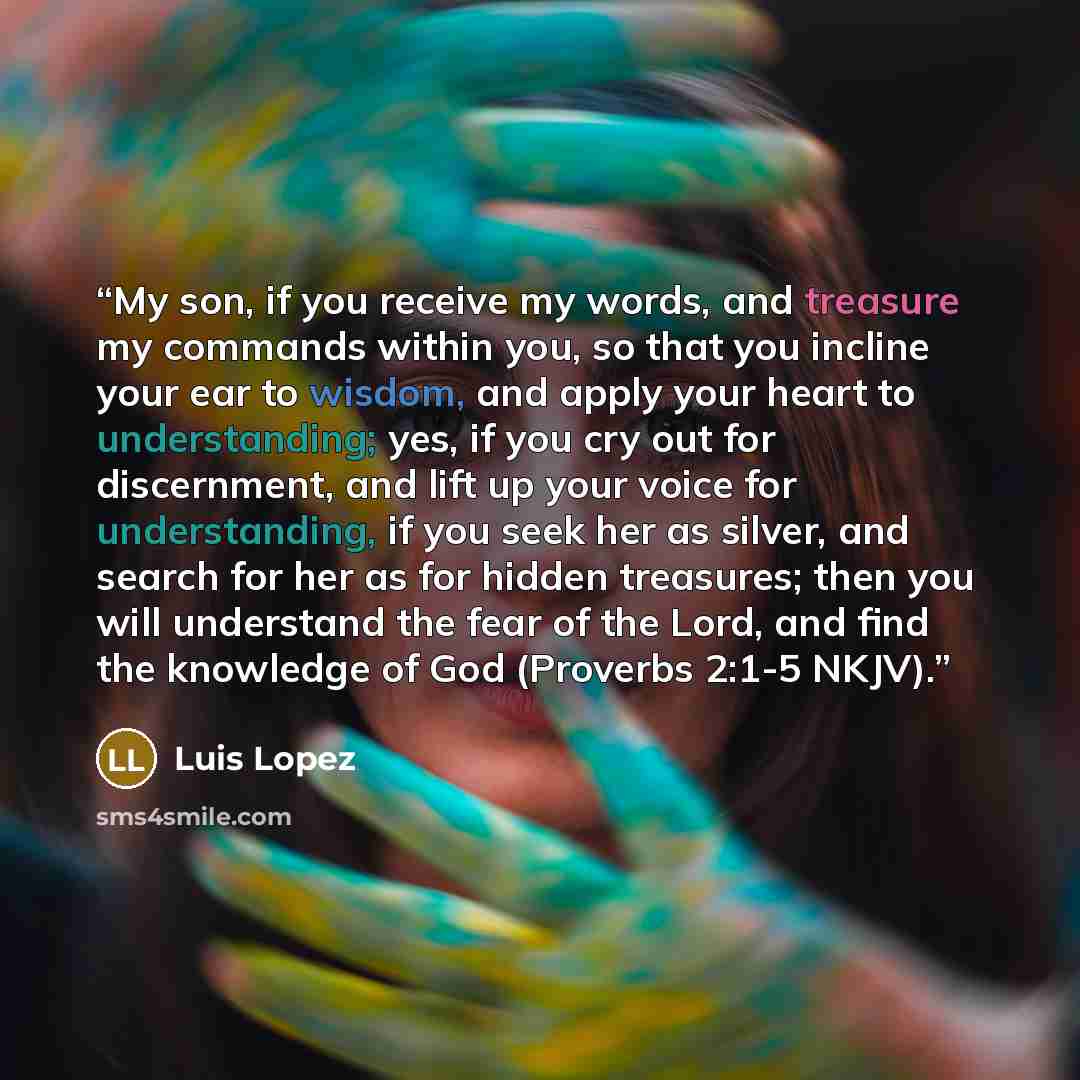 “My son, if you receive my words, and treasure my commands within you, so that you incline your ear to wisdom, and apply your heart to understanding; yes, if you cry out for discernment, and lift up your voice for understanding, if you seek her as silver, and search for her as for hidden treasures…” quote by Luis Lopez