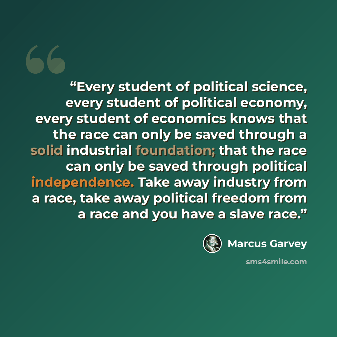 “Every student of political science, every student of political economy, every student of economics knows that the race can only be saved through a solid industrial foundation; that the race can only be saved through political independence. Take away industry from a race, take away political…” quote by Marcus Garvey