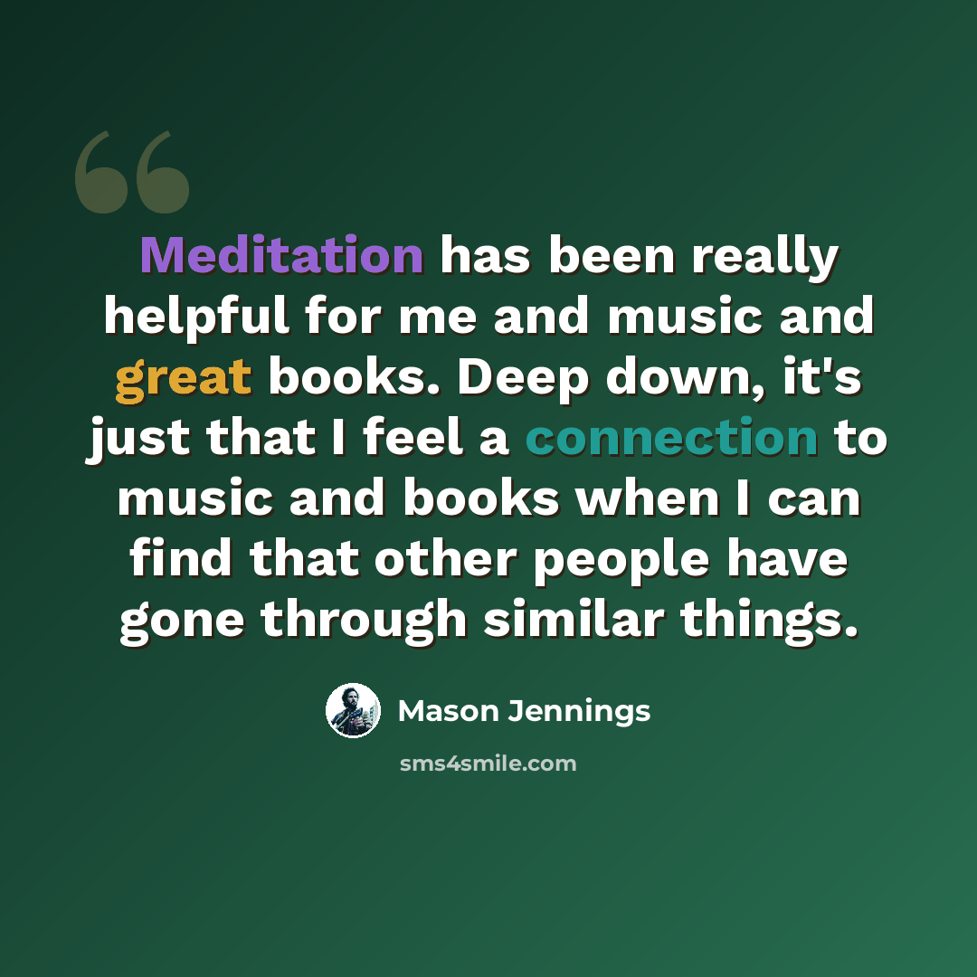 “Meditation has been really helpful for me and music and great books. Deep down, it's just that I feel a connection to music and books when I can find that other people have gone through similar things.” quote by Mason Jennings
