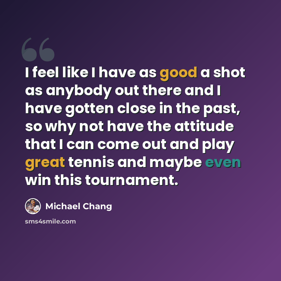 “I feel like I have as good a shot as anybody out there and I have gotten close in the past, so why not have the attitude that I can come out and play great tennis and maybe even win this tournament.” quote by Michael Chang