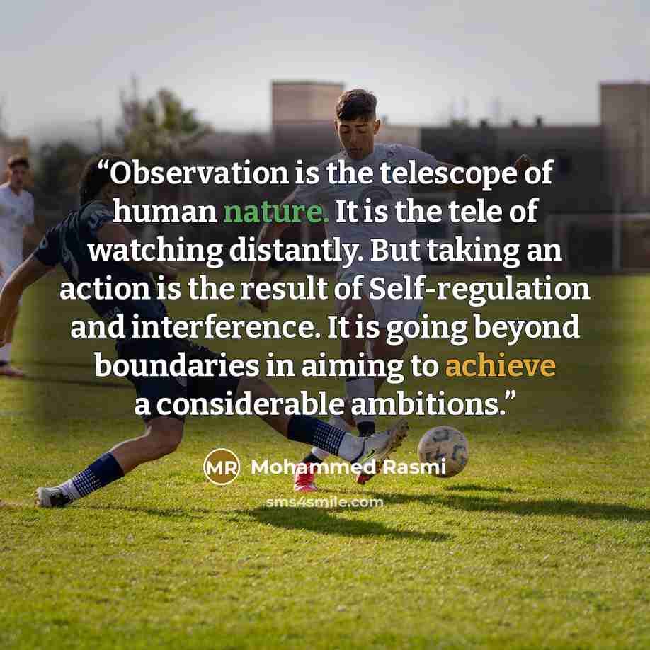 “Observation is the telescope of human nature. It is the tele of watching distantly. But taking an action is the result of Self-regulation and interference. It is going beyond boundaries in aiming to achieve a considerable ambitions.” quote by Mohammed Rasmi