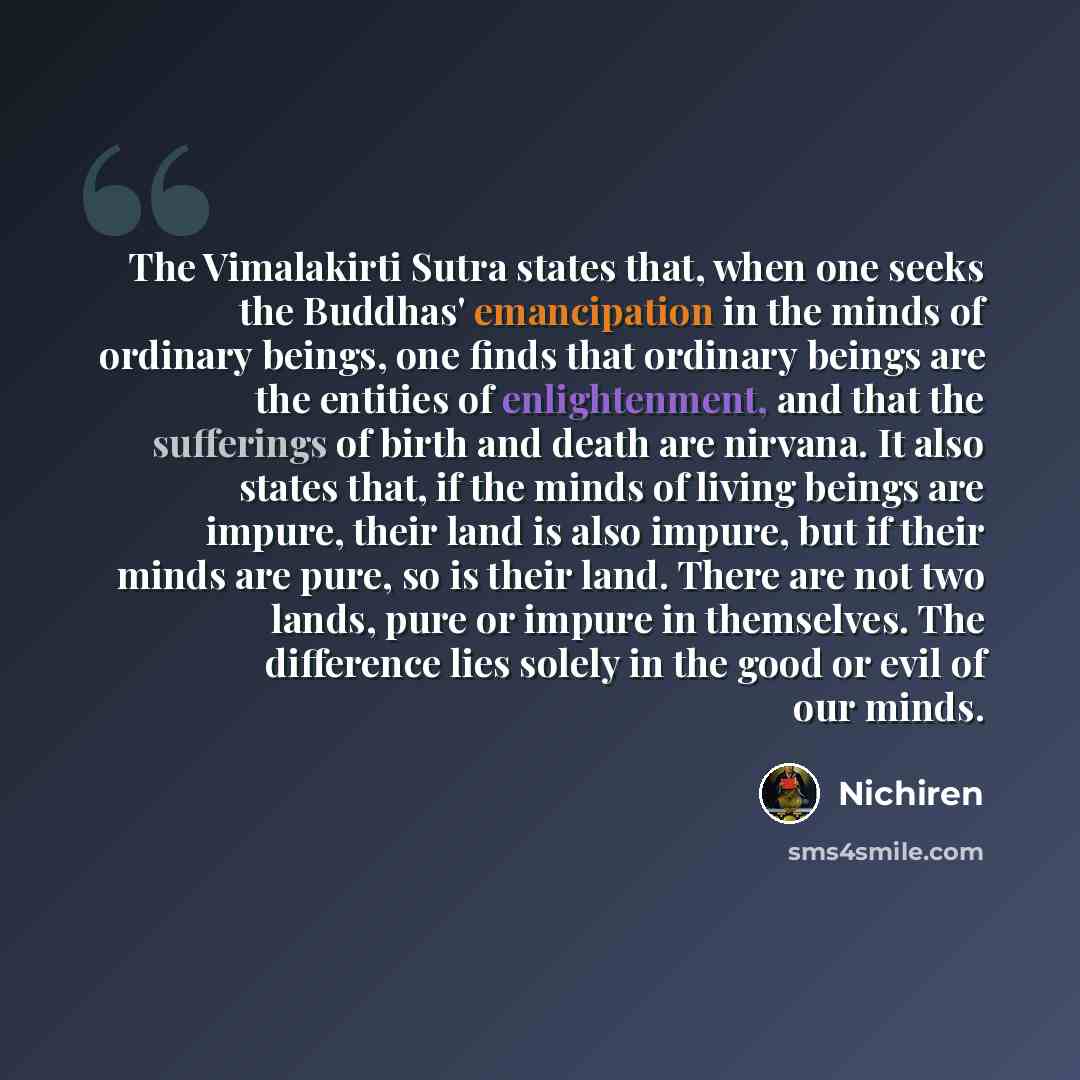“The Vimalakirti Sutra states that, when one seeks the Buddhas' emancipation in the minds of ordinary beings, one finds that ordinary beings are the entities of enlightenment, and that the sufferings of birth and death are nirvana. It also states that, if the minds of living beings are impure…” quote by Nichiren
