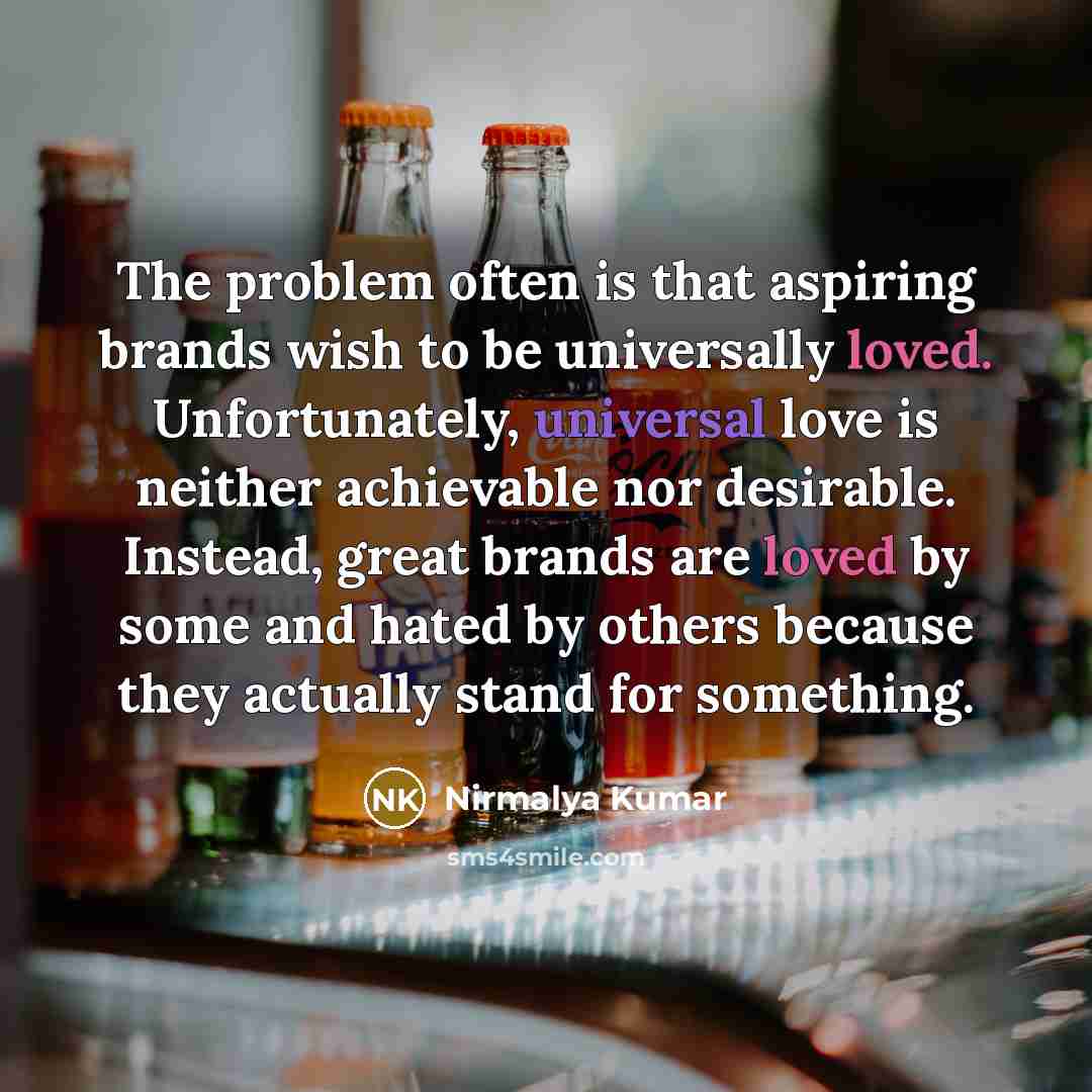 “The problem often is that aspiring brands wish to be universally loved. Unfortunately, universal love is neither achievable nor desirable. Instead, great brands are loved by some and hated by others because they actually stand for something.” quote by Nirmalya Kumar