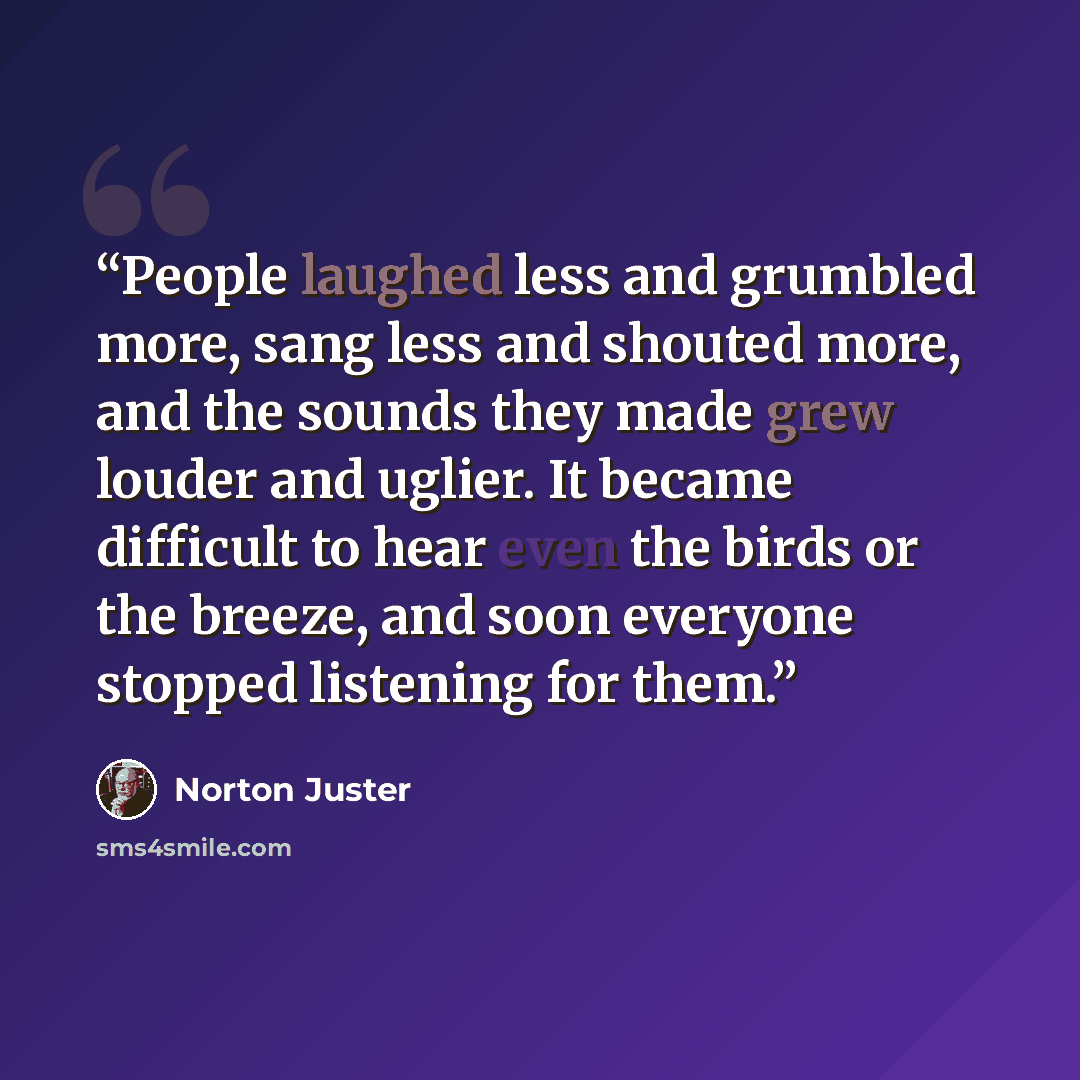 “People laughed less and grumbled more, sang less and shouted more, and the sounds they made grew louder and uglier. It became difficult to hear even the birds or the breeze, and soon everyone stopped listening for them.” quote by Norton Juster