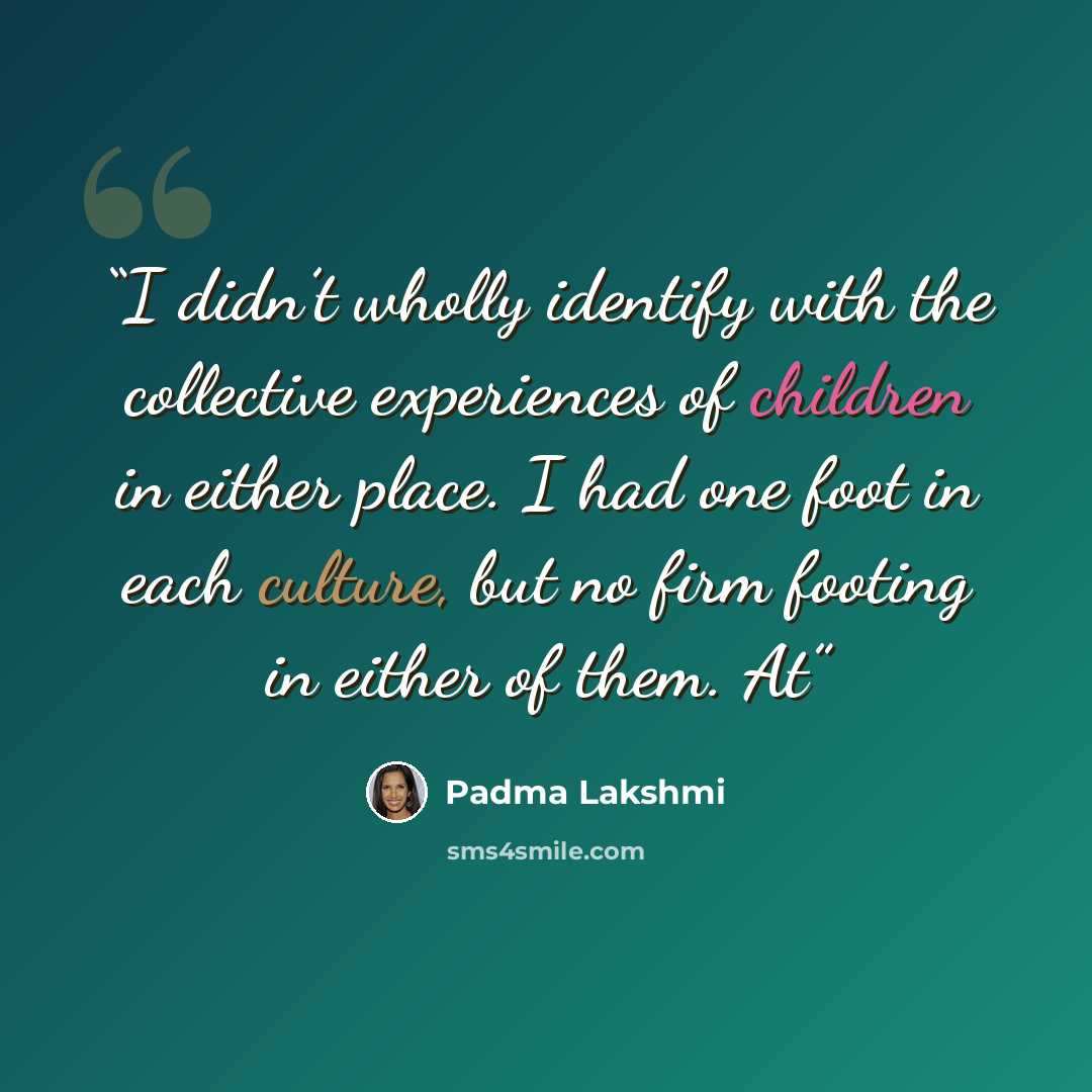 “I didn’t wholly identify with the collective experiences of children in either place. I had one foot in each culture, but no firm footing in either of them. At” quote by Padma Lakshmi
