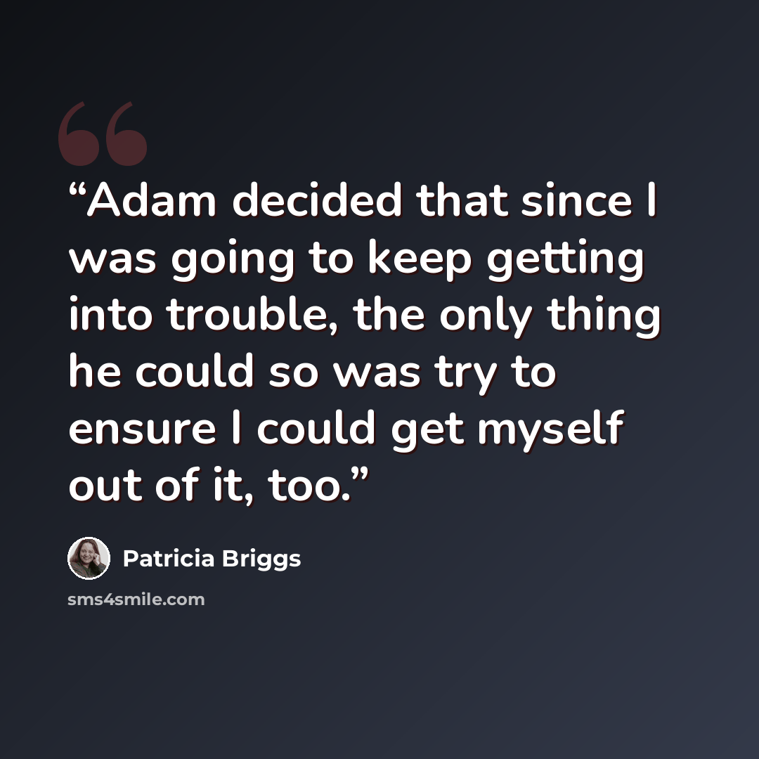 “Adam decided that since I was going to keep getting into trouble, the only thing he could so was try to ensure I could get myself out of it, too.” quote by Patricia Briggs