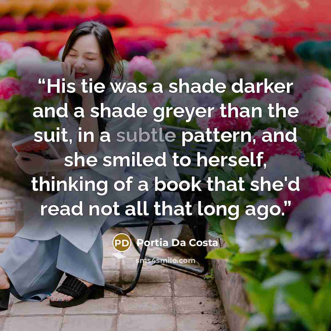 “His tie was a shade darker and a shade greyer than the suit, in a subtle pattern, and she smiled to herself, thinking of a book that she'd read not all that long ago.” quote by Portia Da Costa