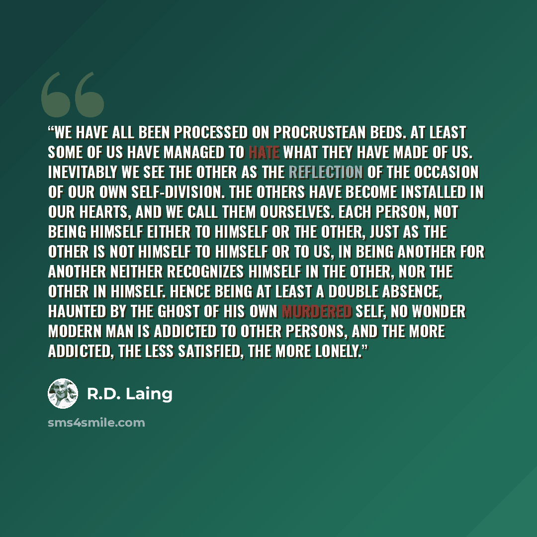 “We have all been processed on Procrustean beds. At least some of us have managed to hate what they have made of us. Inevitably we see the other as the reflection of the occasion of our own self-division. The others have become installed in our hearts, and we call them ourselves. Each person, not…” quote by R.D. Laing