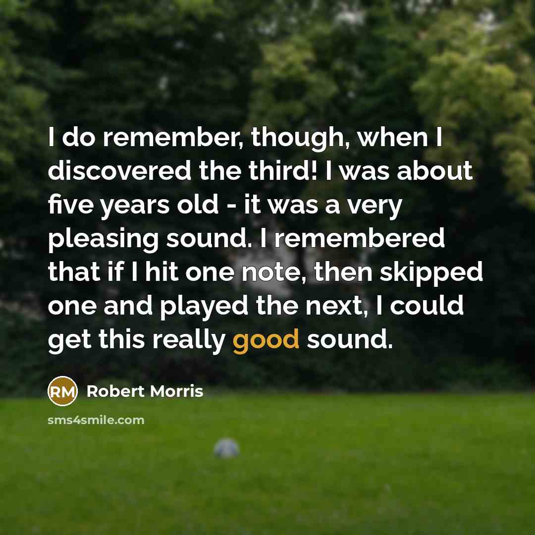 “I do remember, though, when I discovered the third! I was about five years old - it was a very pleasing sound. I remembered that if I hit one note, then skipped one and played the next, I could get this really good sound.” quote by Robert Morris