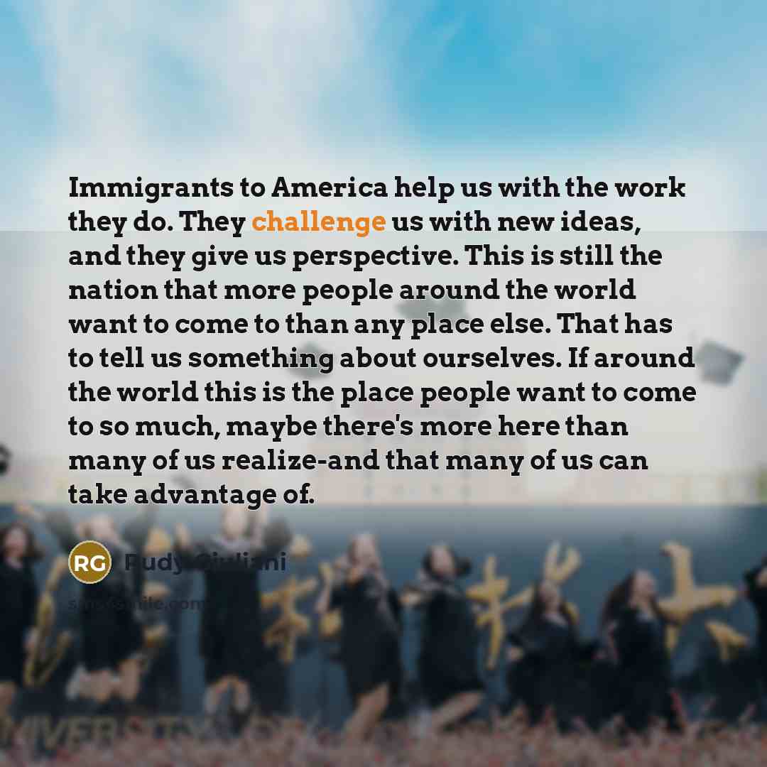 “Immigrants to America help us with the work they do. They challenge us with new ideas, and they give us perspective. This is still the nation that more people around the world want to come to than any place else. That has to tell us something about ourselves. If around the world this is the place…” quote by Rudy Giuliani
