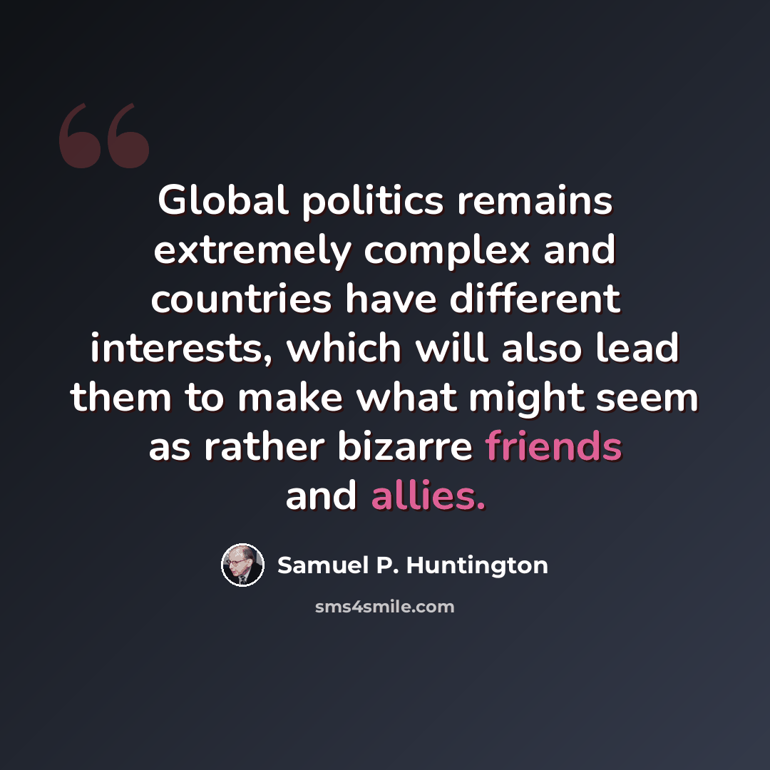 “Global politics remains extremely complex and countries have different interests, which will also lead them to make what might seem as rather bizarre friends and allies.” quote by Samuel P. Huntington