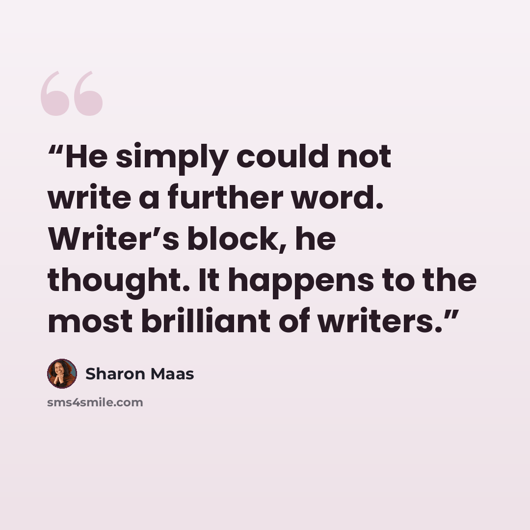 “He simply could not write a further word. Writer’s block, he thought. It happens to the most brilliant of writers.” quote by Sharon Maas