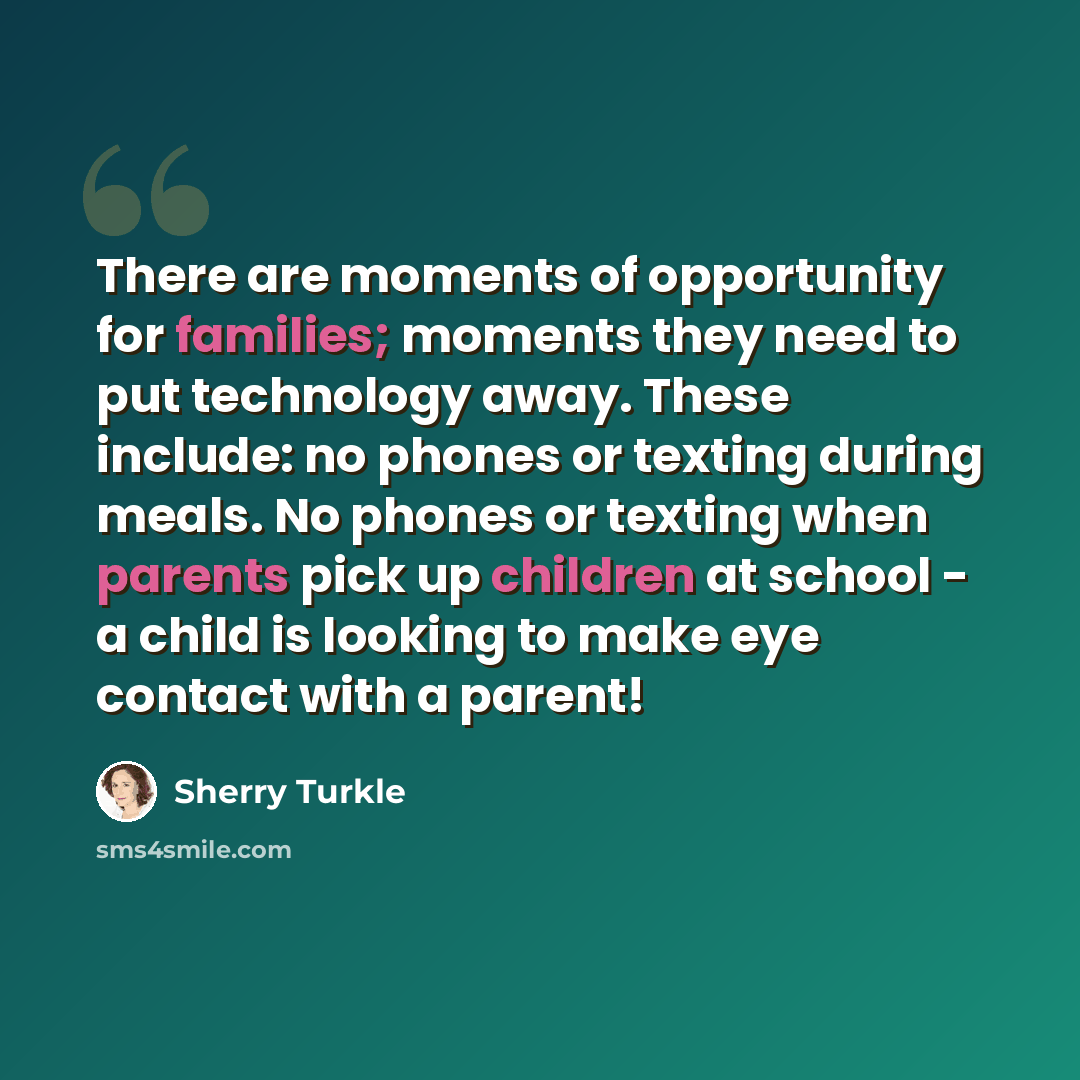 “There are moments of opportunity for families; moments they need to put technology away. These include: no phones or texting during meals. No phones or texting when parents pick up children at school - a child is looking to make eye contact with a parent!” quote by Sherry Turkle