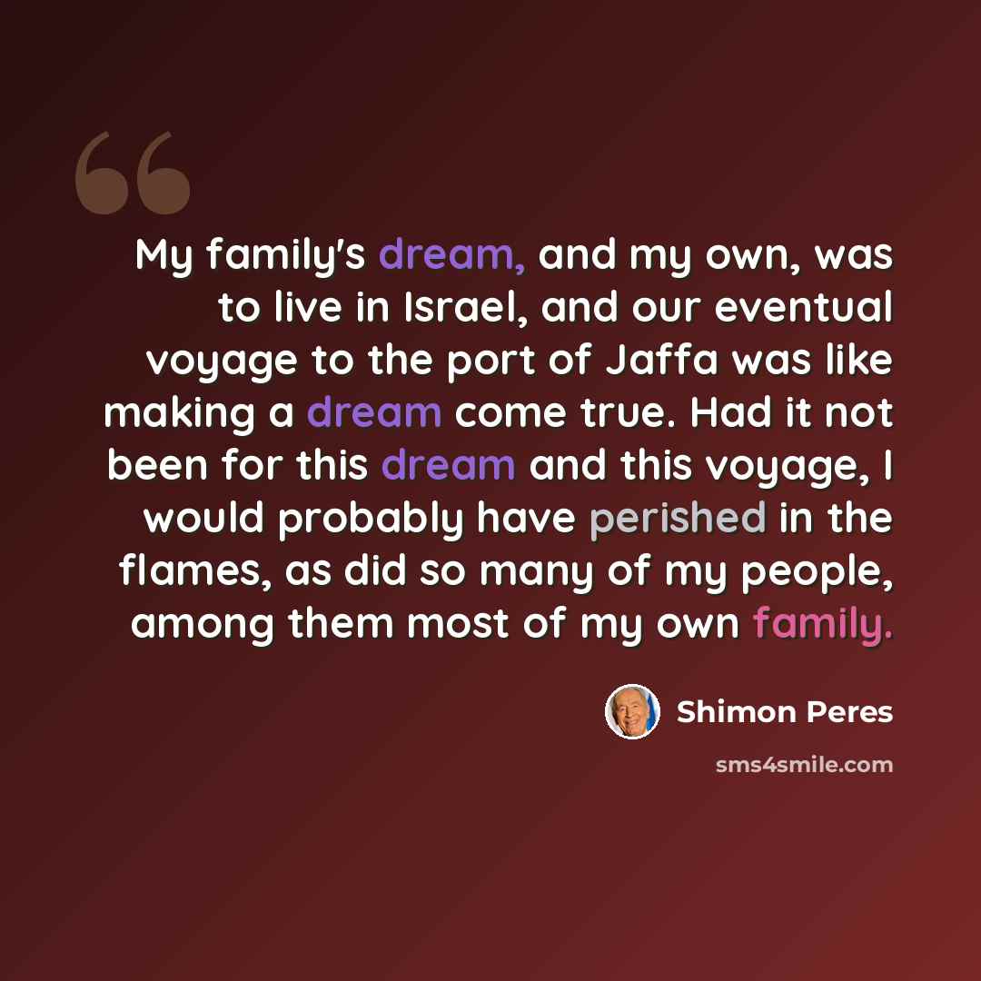 “My family's dream, and my own, was to live in Israel, and our eventual voyage to the port of Jaffa was like making a dream come true. Had it not been for this dream and this voyage, I would probably have perished in the flames, as did so many of my people, among them most of my own family.” quote by Shimon Peres