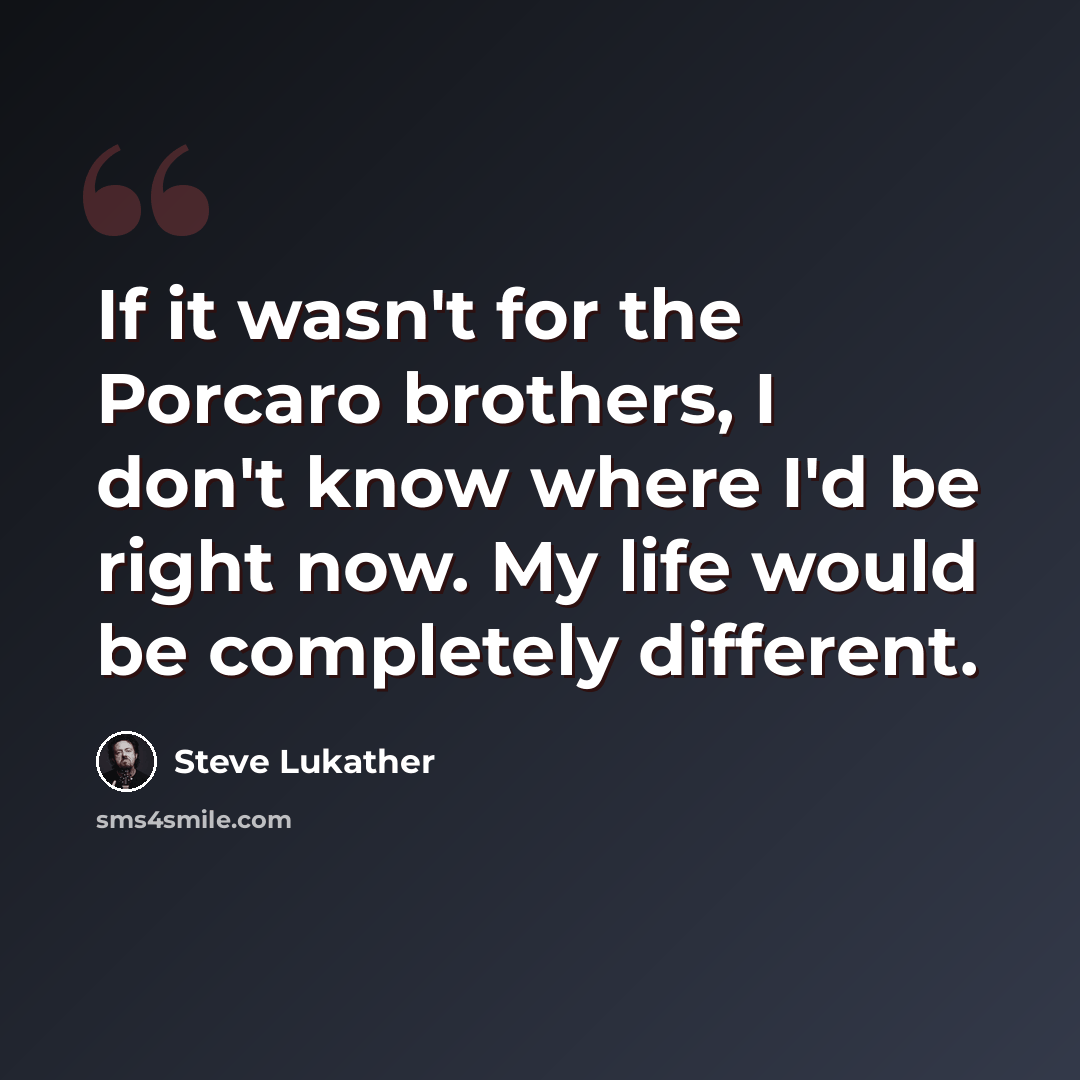 “If it wasn't for the Porcaro brothers, I don't know where I'd be right now. My life would be completely different.” quote by Steve Lukather