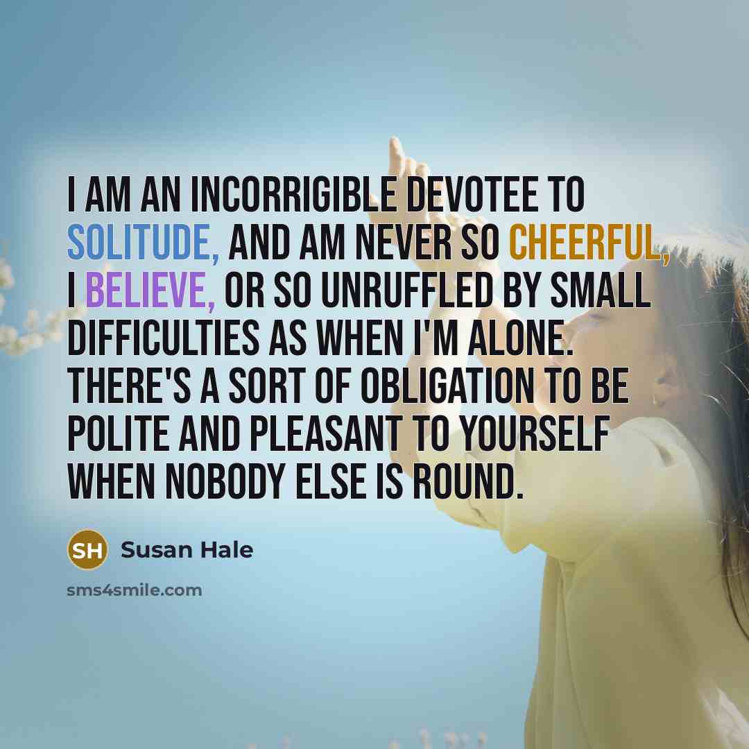 “I am an incorrigible devotee to solitude, and am never so cheerful, I believe, or so unruffled by small difficulties as when I'm alone. There's a sort of obligation to be polite and pleasant to yourself when nobody else is round.” quote by Susan Hale