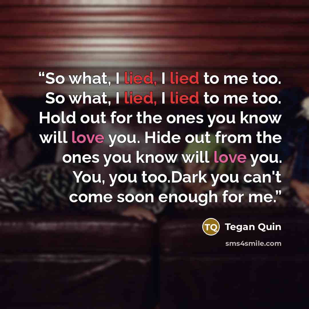 “So what, I lied, I lied to me too. So what, I lied, I lied to me too. Hold out for the ones you know will love you. Hide out from the ones you know will love you. You, you too.Dark you can't come soon enough for me.” quote by Tegan Quin