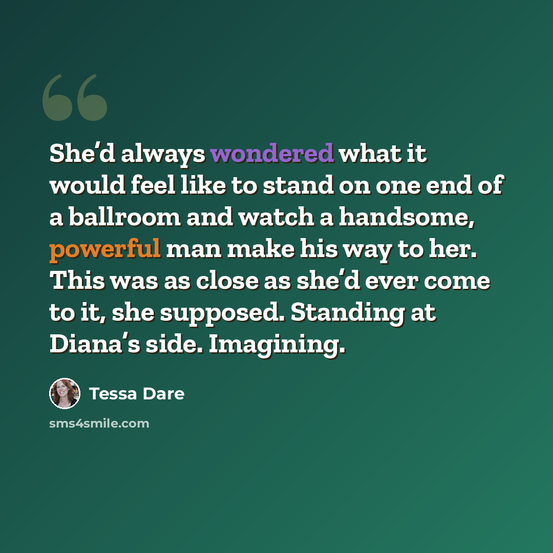 “She’d always wondered what it would feel like to stand on one end of a ballroom and watch a handsome, powerful man make his way to her. This was as close as she’d ever come to it, she supposed. Standing at Diana’s side. Imagining.” quote by Tessa Dare
