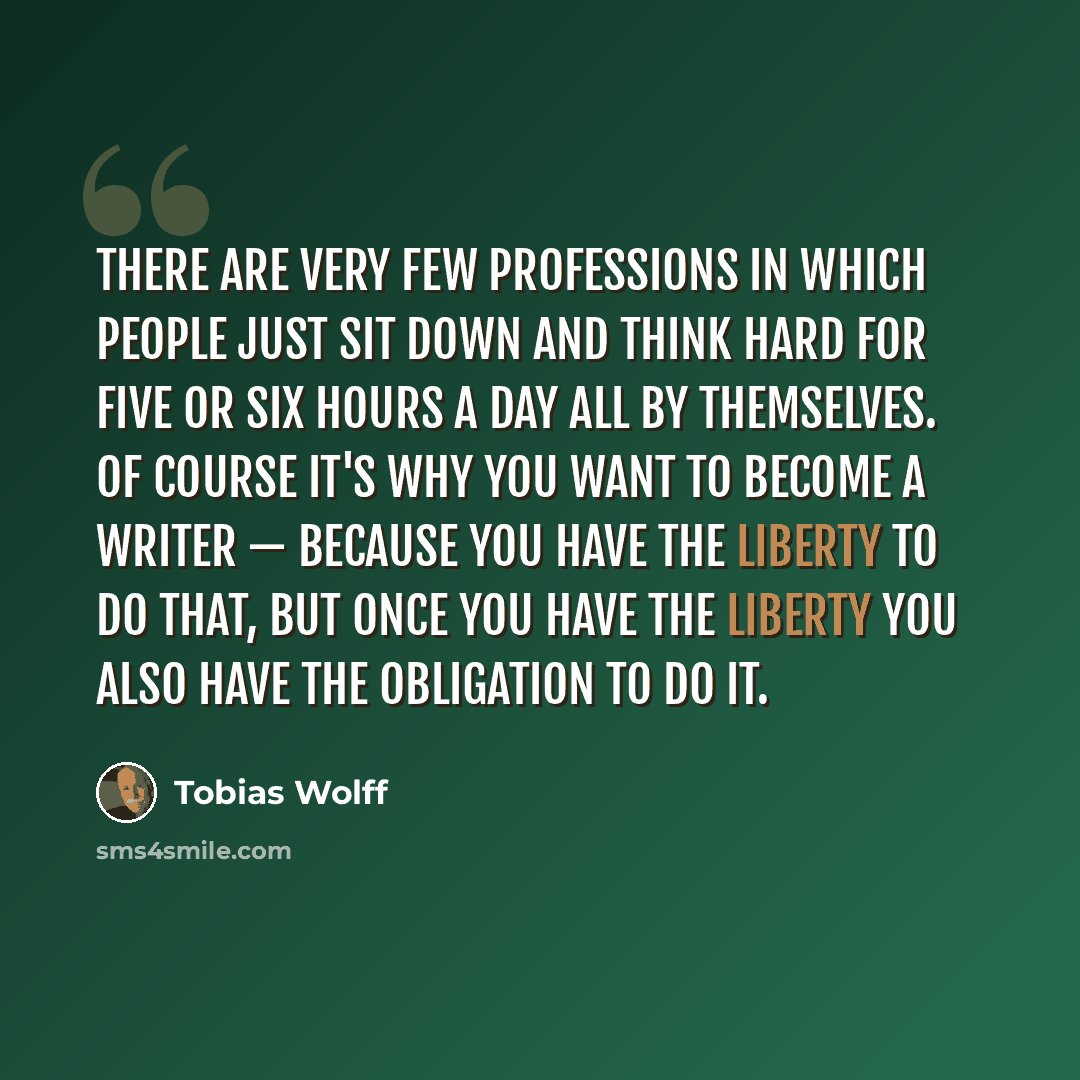 “There are very few professions in which people just sit down and think hard for five or six hours a day all by themselves. Of course it's why you want to become a writer — because you have the liberty to do that, but once you have the liberty you also have the obligation to do it.” quote by Tobias Wolff