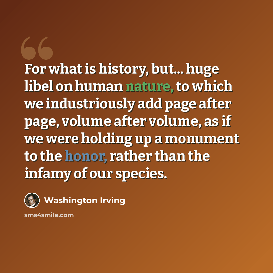 “For what is history, but... huge libel on human nature, to which we industriously add page after page, volume after volume, as if we were holding up a monument to the honor, rather than the infamy of our species.” quote by Washington Irving