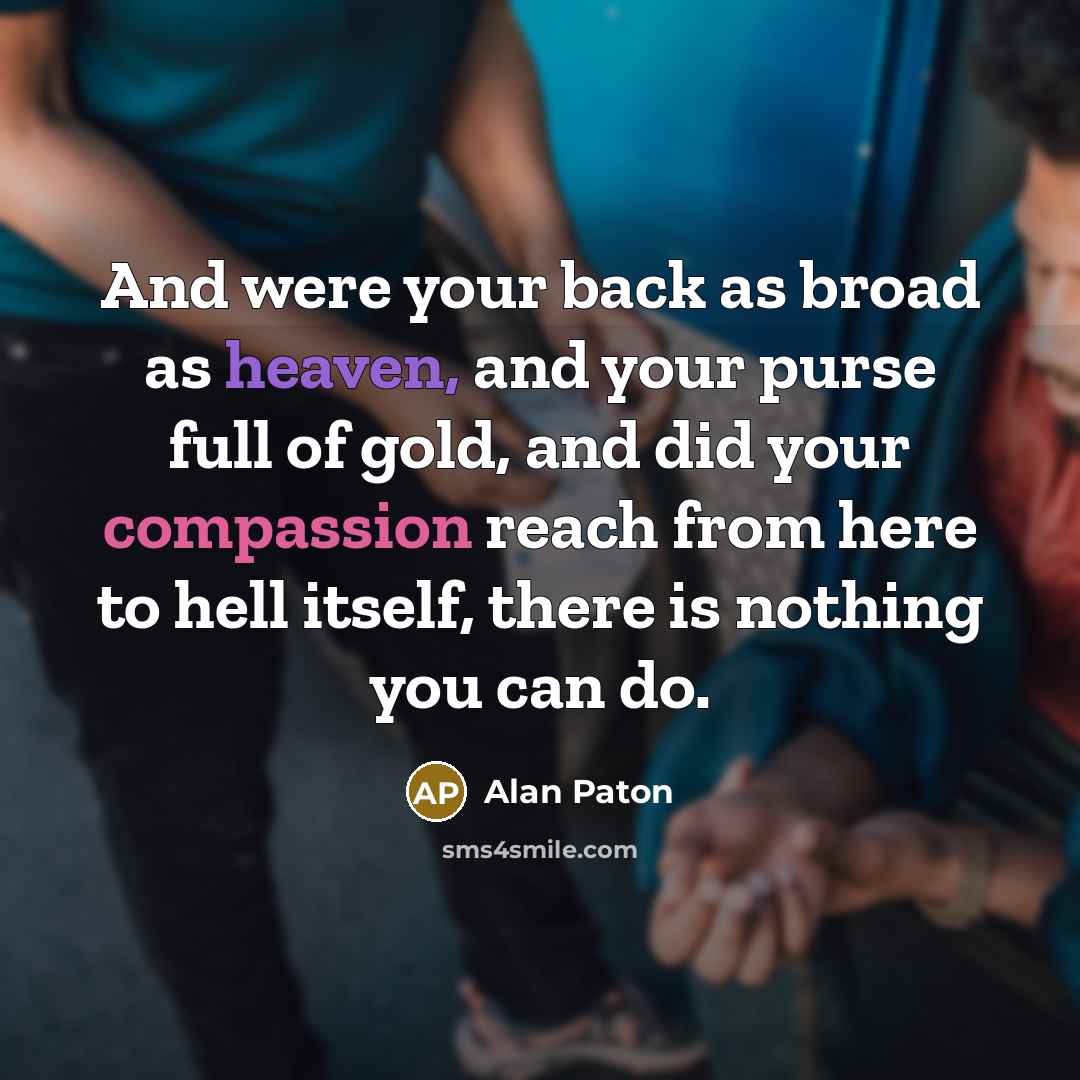 “And were your back as broad as heaven, and your purse full of gold, and did your compassion reach from here to hell itself, there is nothing you can do.” quote by Alan Paton
