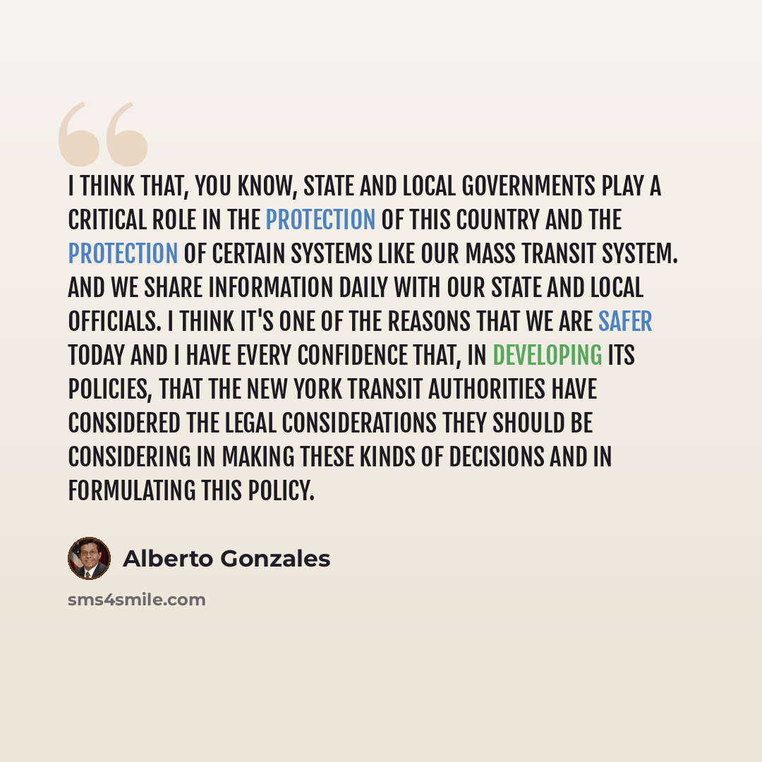 “I think that, you know, state and local governments play a critical role in the protection of this country and the protection of certain systems like our mass transit system. And we share information daily with our state and local officials. I think it's one of the reasons that we are safer today…” quote by Alberto Gonzales