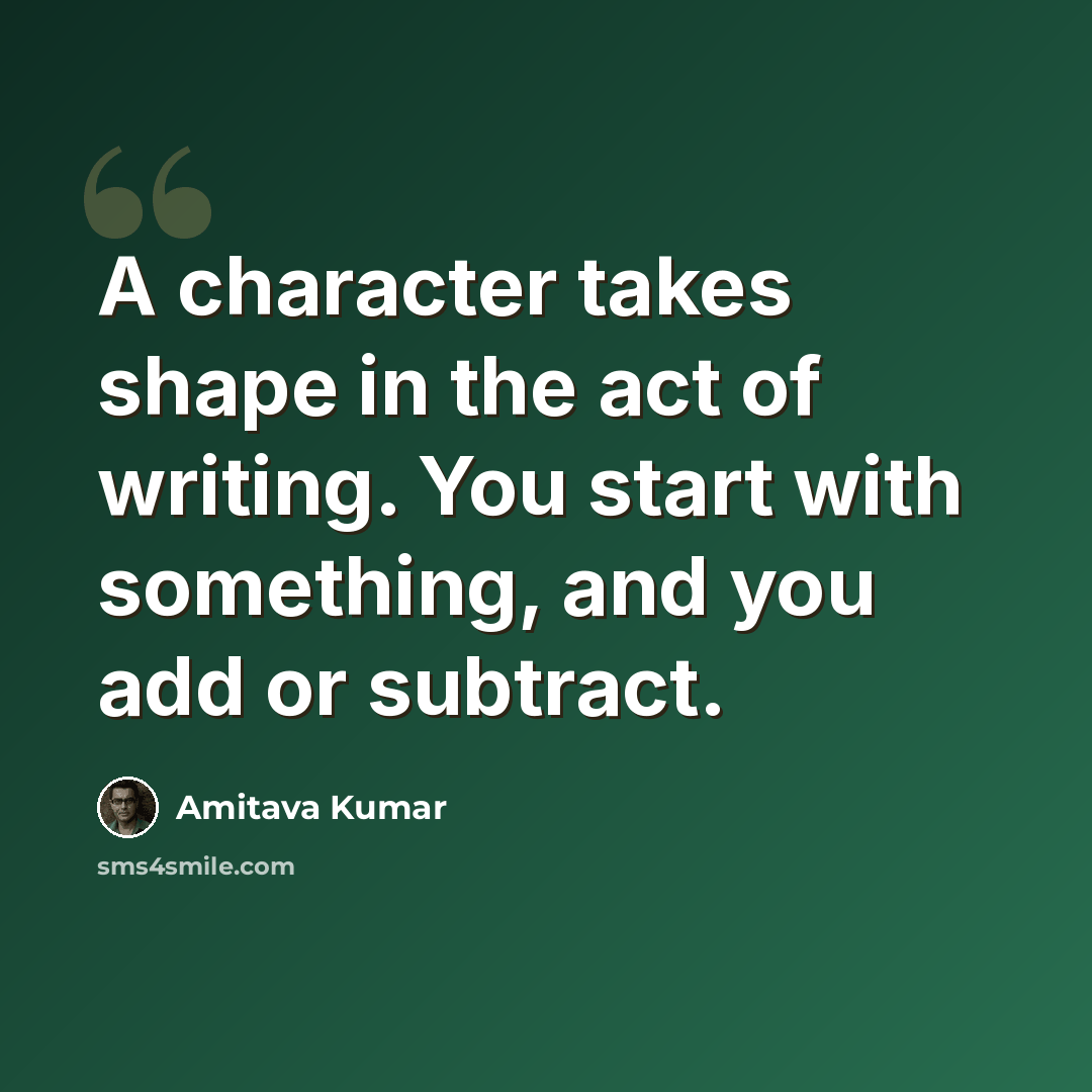 “A character takes shape in the act of writing. You start with something, and you add or subtract.” quote by Amitava Kumar