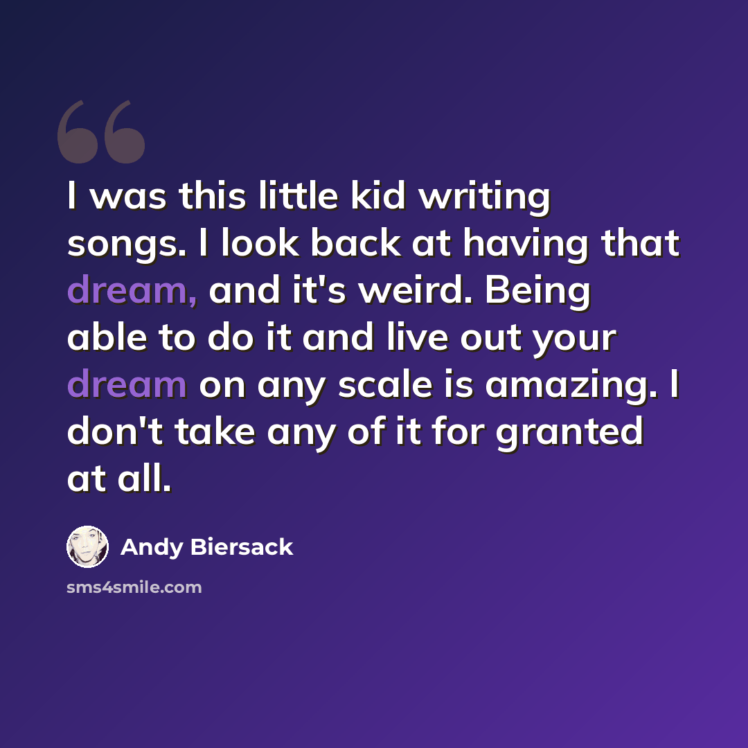 “I was this little kid writing songs. I look back at having that dream, and it's weird. Being able to do it and live out your dream on any scale is amazing. I don't take any of it for granted at all.” quote by Andy Biersack