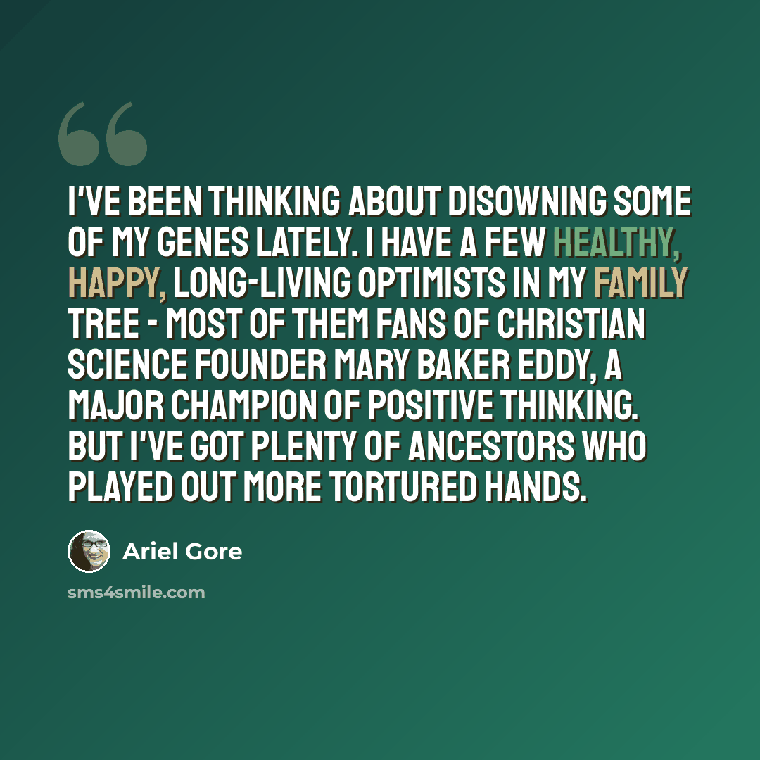 “I've been thinking about disowning some of my genes lately. I have a few healthy, happy, long-living optimists in my family tree - most of them fans of Christian Science founder Mary Baker Eddy, a major champion of positive thinking. But I've got plenty of ancestors who played out more tortured…” quote by Ariel Gore