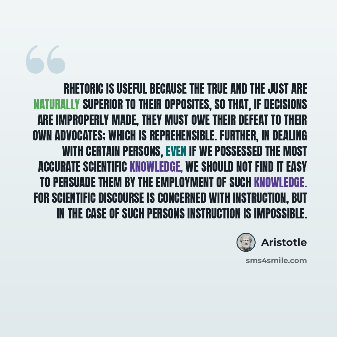 “Rhetoric is useful because the true and the just are naturally superior to their opposites, so that, if decisions are improperly made, they must owe their defeat to their own advocates; which is reprehensible. Further, in dealing with certain persons, even if we possessed the most accurate…” quote by Aristotle