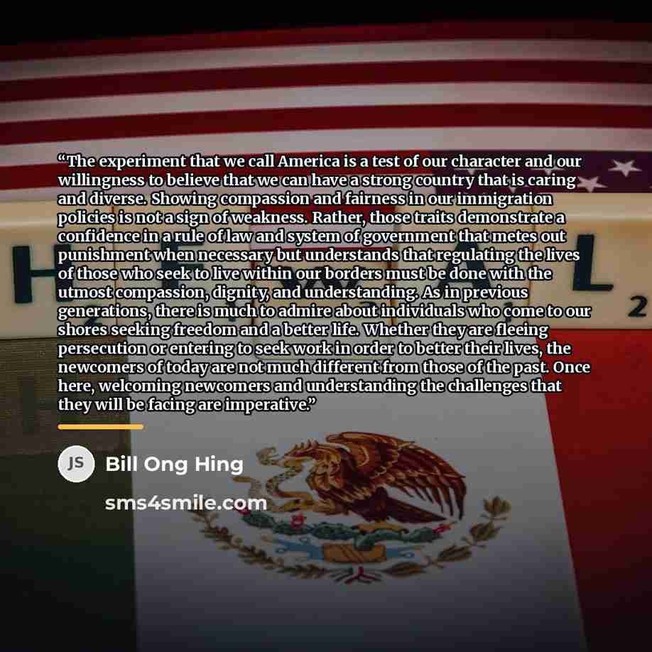 “The experiment that we call America is a test of our character and our willingness to believe that we can have a strong country that is caring and diverse. Showing compassion and fairness in our immigration policies is not a sign of weakness. Rather, those traits demonstrate a confidence in a rule…” quote by Bill Ong Hing