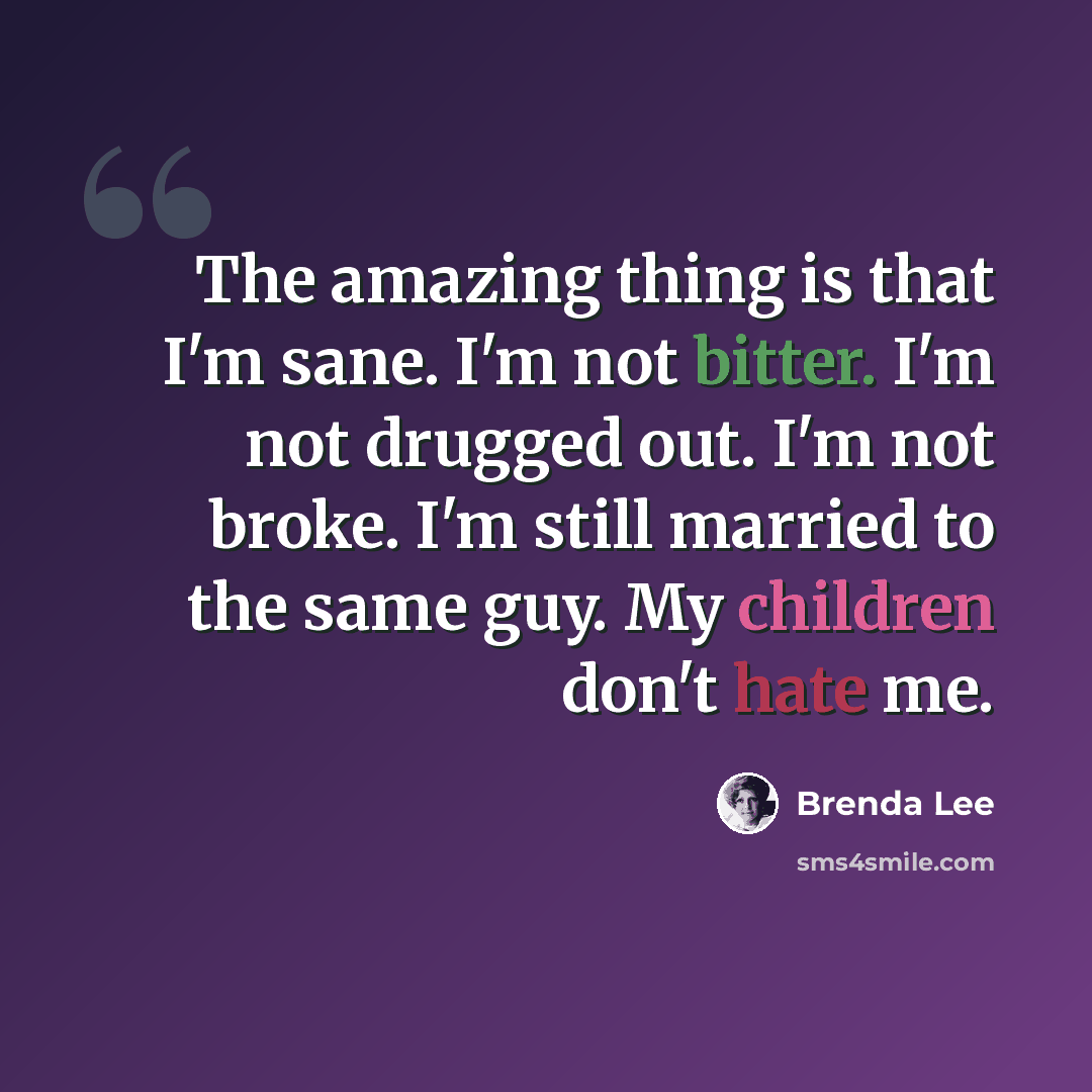 “The amazing thing is that I'm sane. I'm not bitter. I'm not drugged out. I'm not broke. I'm still married to the same guy. My children don't hate me.” quote by Brenda Lee