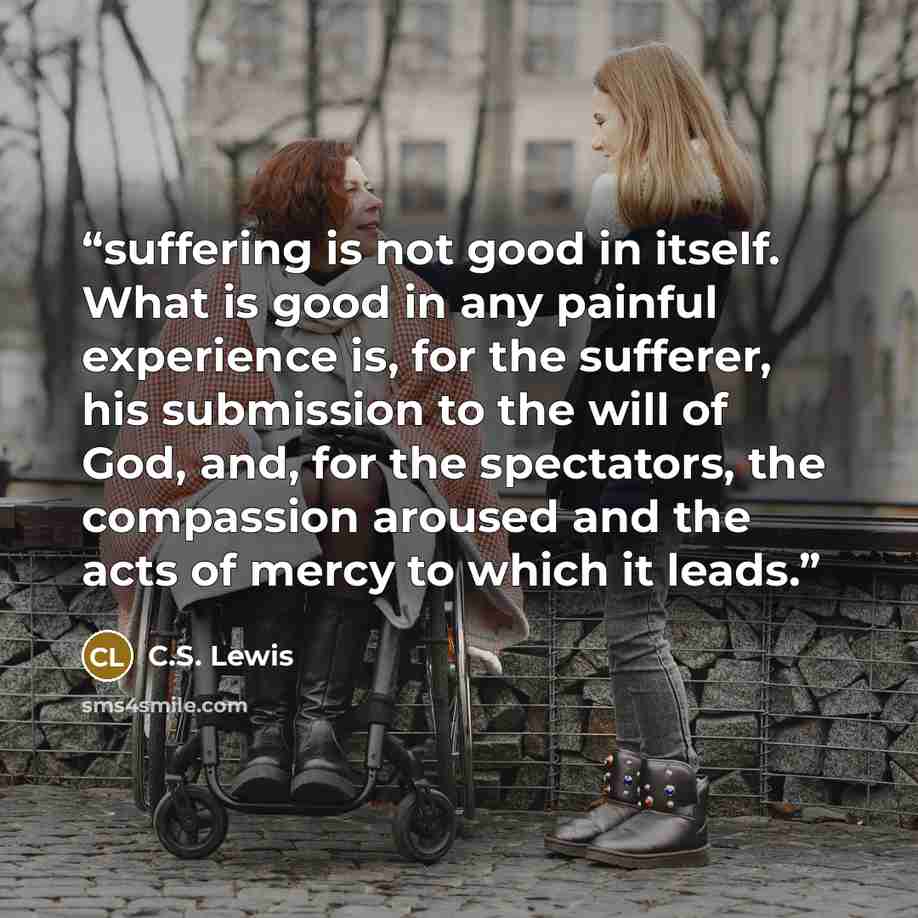 “suffering is not good in itself. What is good in any painful experience is, for the sufferer, his submission to the will of God, and, for the spectators, the compassion aroused and the acts of mercy to which it leads.” quote by C.S. Lewis