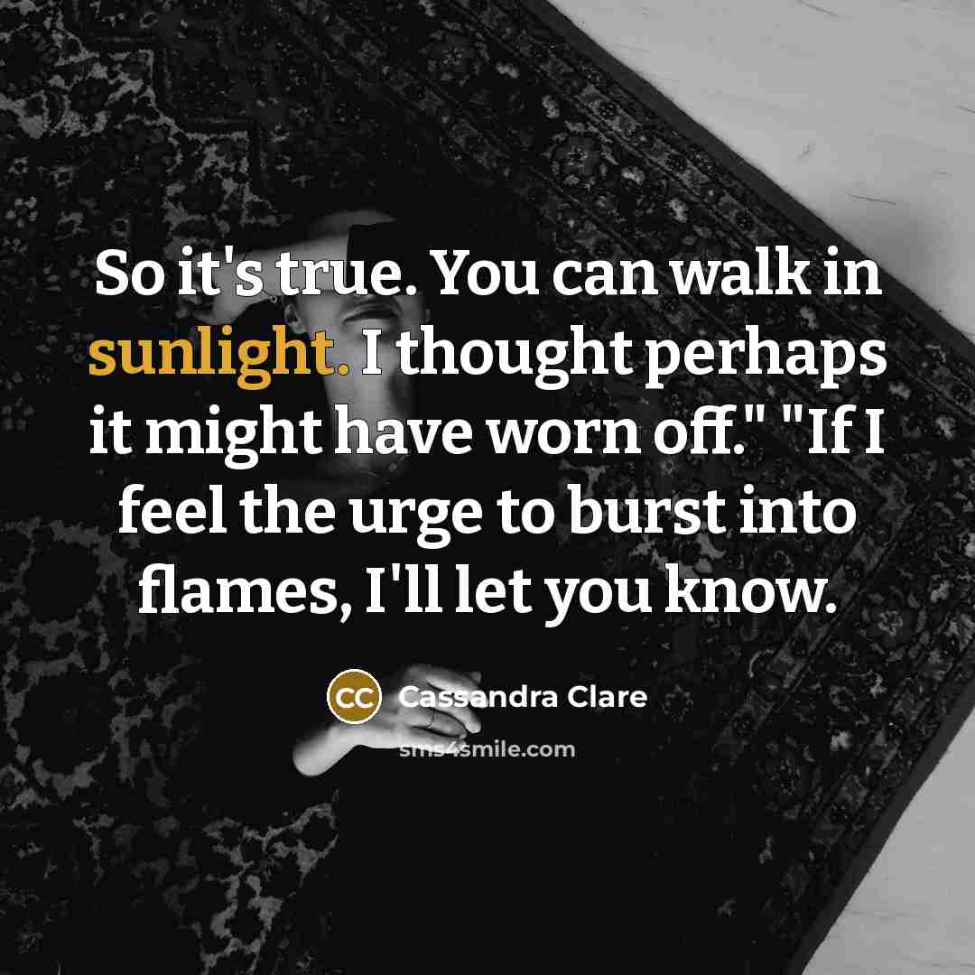 “So it's true. You can walk in sunlight. I thought perhaps it might have worn off." "If I feel the urge to burst into flames, I'll let you know.” quote by Cassandra Clare