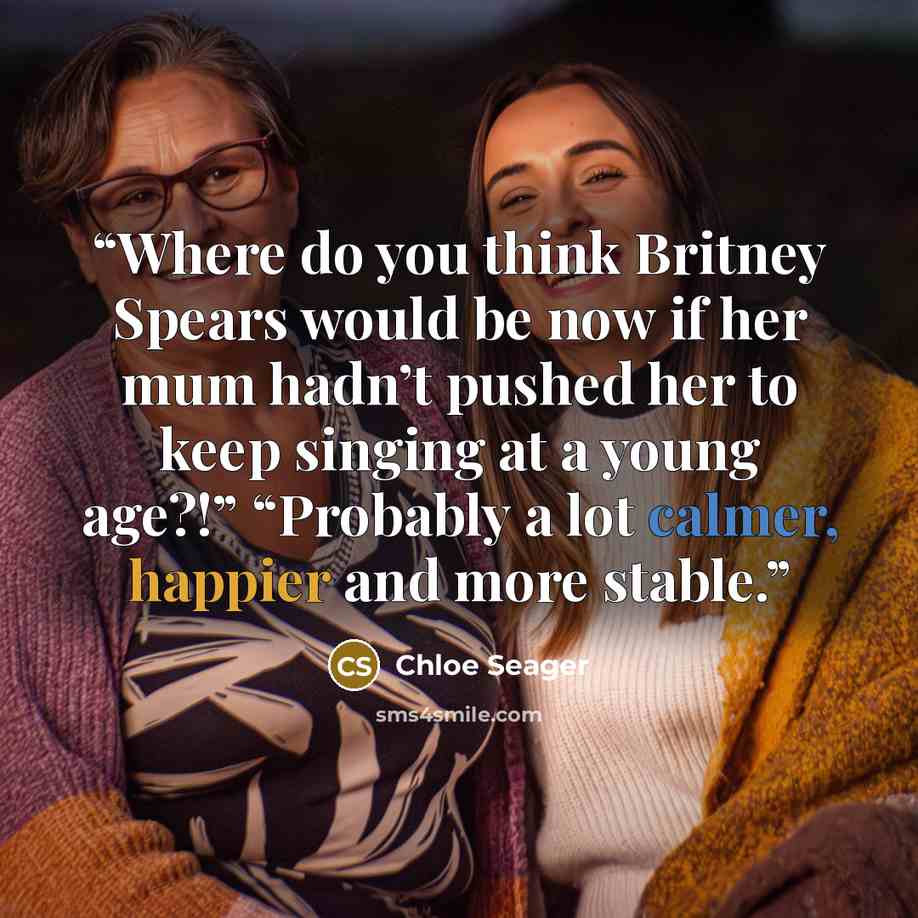 “Where do you think Britney Spears would be now if her mum hadn’t pushed her to keep singing at a young age?!” “Probably a lot calmer, happier and more stable.” quote by Chloe Seager
