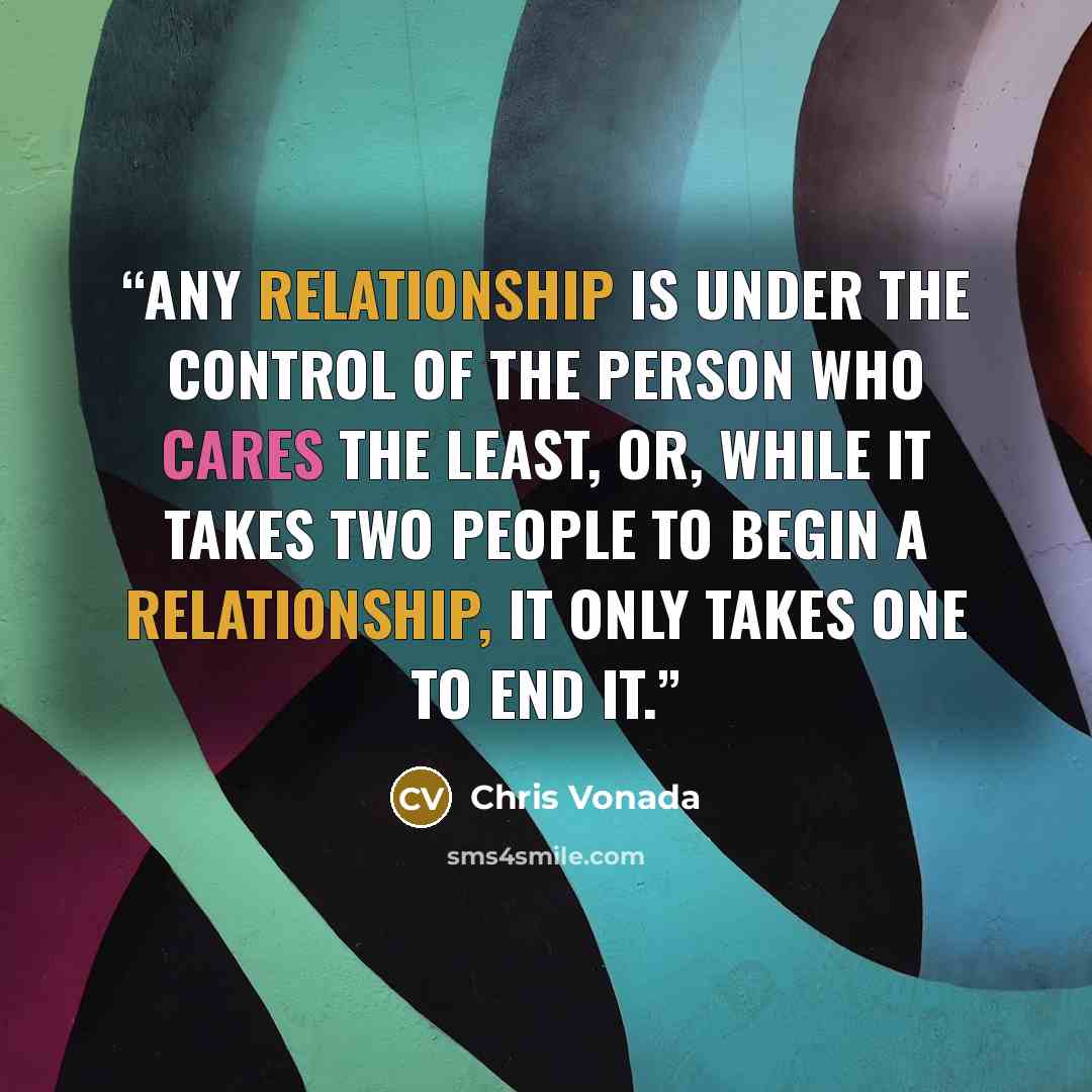 “Any relationship is under the control of the person who cares the least, or, while it takes two people to begin a relationship, it only takes one to end it.” quote by Chris Vonada