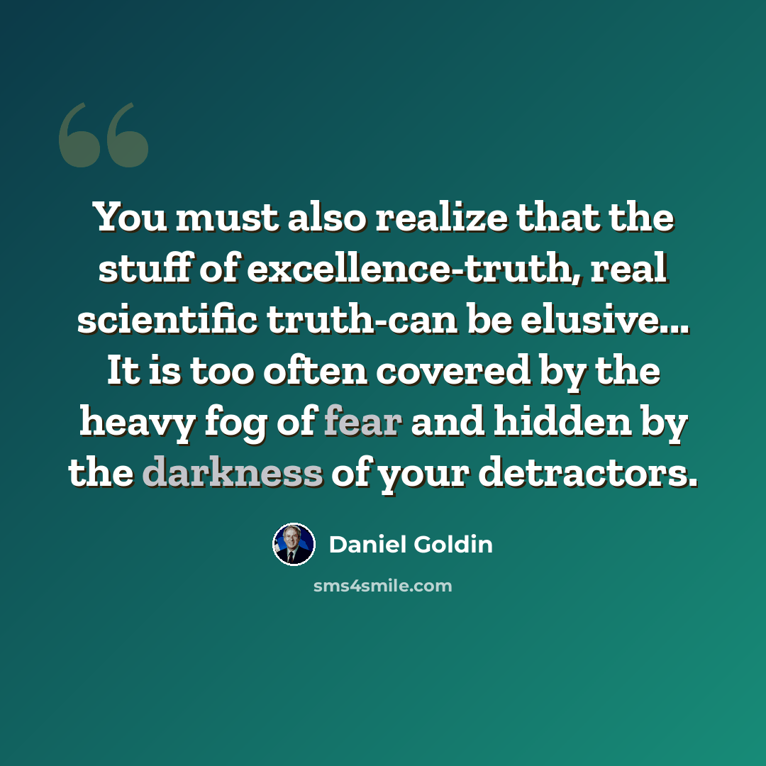 “You must also realize that the stuff of excellence-truth, real scientific truth-can be elusive... It is too often covered by the heavy fog of fear and hidden by the darkness of your detractors.” quote by Daniel Goldin
