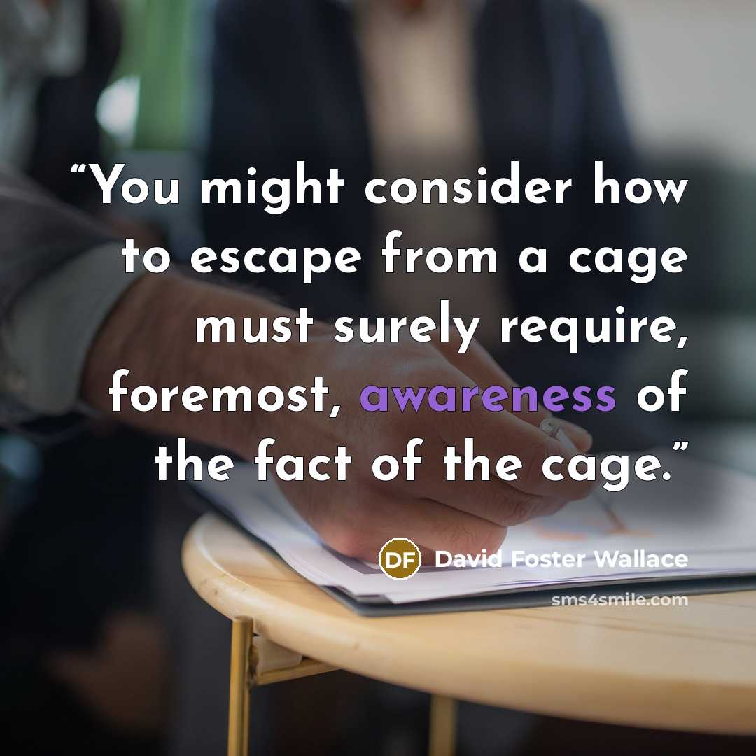 “You might consider how to escape from a cage must surely require, foremost, awareness of the fact of the cage.” quote by David Foster Wallace
