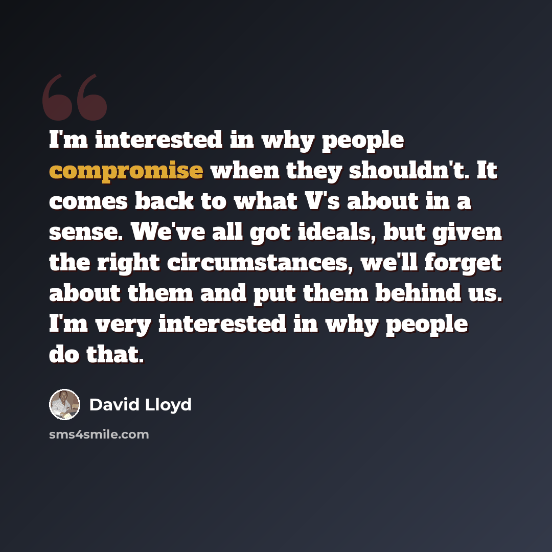 “I'm interested in why people compromise when they shouldn't. It comes back to what V's about in a sense. We've all got ideals, but given the right circumstances, we'll forget about them and put them behind us. I'm very interested in why people do that.” quote by David Lloyd