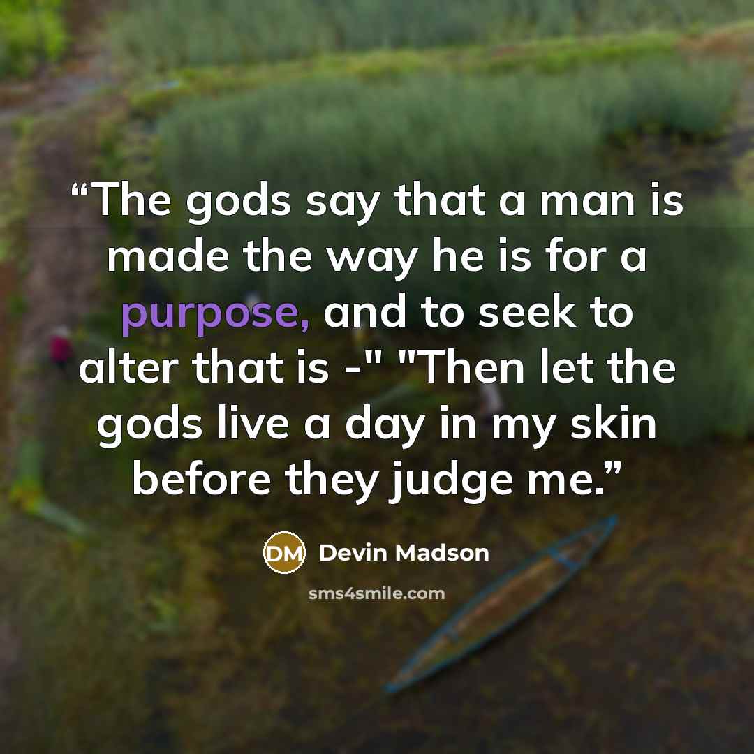 “The gods say that a man is made the way he is for a purpose, and to seek to alter that is -" "Then let the gods live a day in my skin before they judge me.” quote by Devin Madson