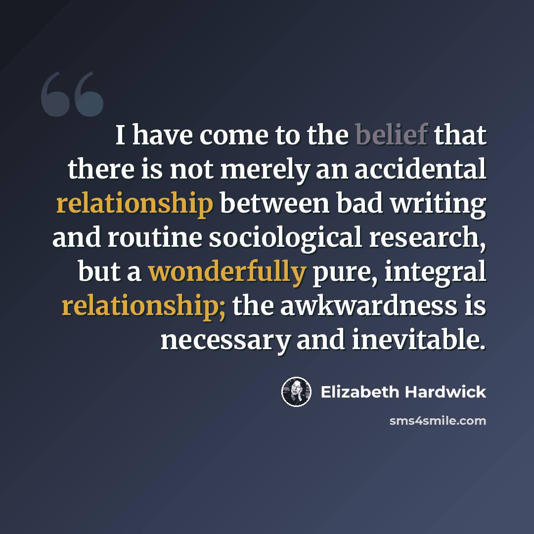 “I have come to the belief that there is not merely an accidental relationship between bad writing and routine sociological research, but a wonderfully pure, integral relationship; the awkwardness is necessary and inevitable.” quote by Elizabeth Hardwick