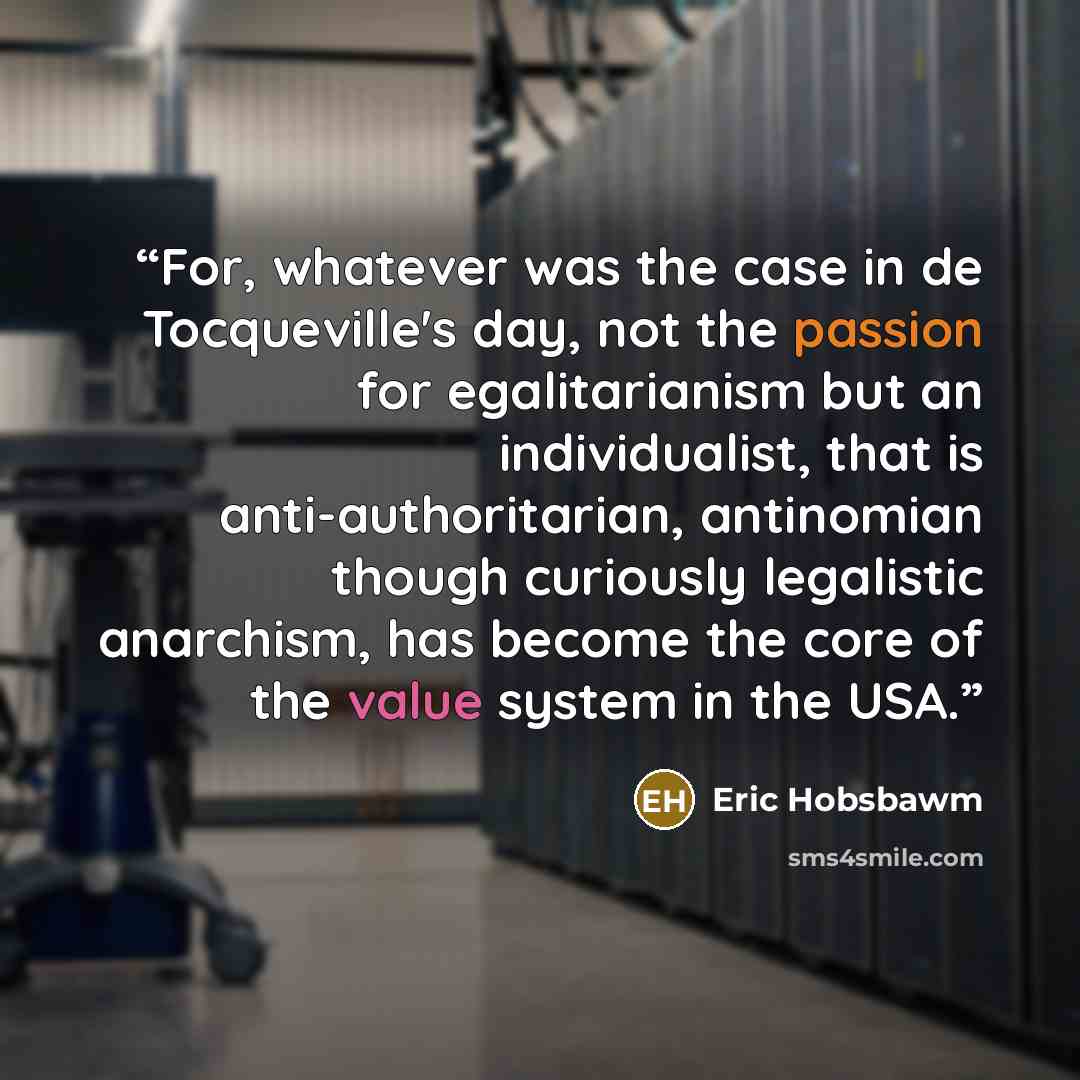 “For, whatever was the case in de Tocqueville's day, not the passion for egalitarianism but an individualist, that is anti-authoritarian, antinomian though curiously legalistic anarchism, has become the core of the value system in the USA.” quote by Eric Hobsbawm