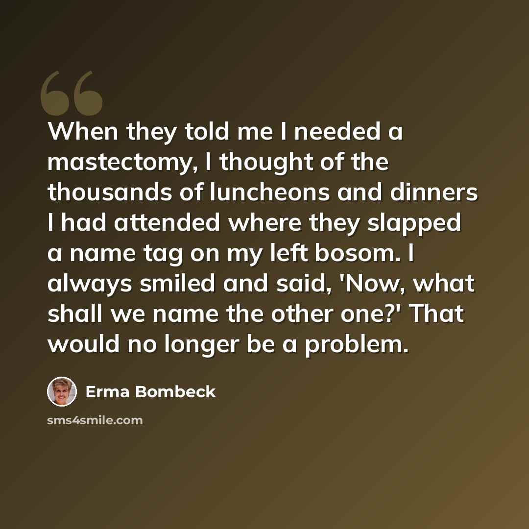 “When they told me I needed a mastectomy, I thought of the thousands of luncheons and dinners I had attended where they slapped a name tag on my left bosom. I always smiled and said, 'Now, what shall we name the other one?' That would no longer be a problem.” quote by Erma Bombeck