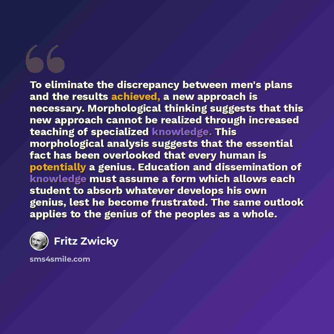 “To eliminate the discrepancy between men's plans and the results achieved, a new approach is necessary. Morphological thinking suggests that this new approach cannot be realized through increased teaching of specialized knowledge. This morphological analysis suggests that the essential fact has…” quote by Fritz Zwicky