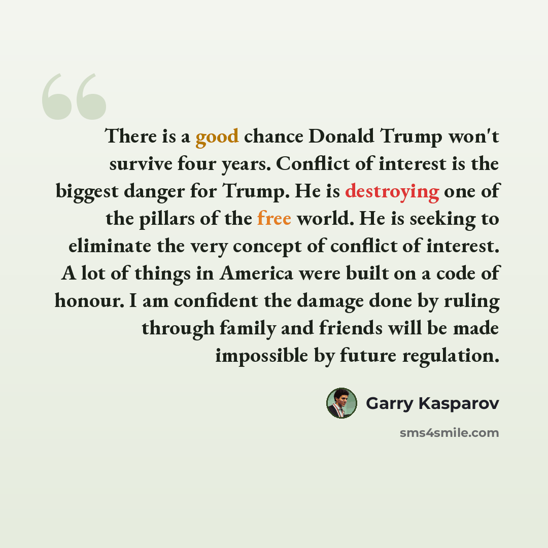 “There is a good chance Donald Trump won't survive four years. Conflict of interest is the biggest danger for Trump. He is destroying one of the pillars of the free world. He is seeking to eliminate the very concept of conflict of interest. A lot of things in America were built on a code of honour…” quote by Garry Kasparov