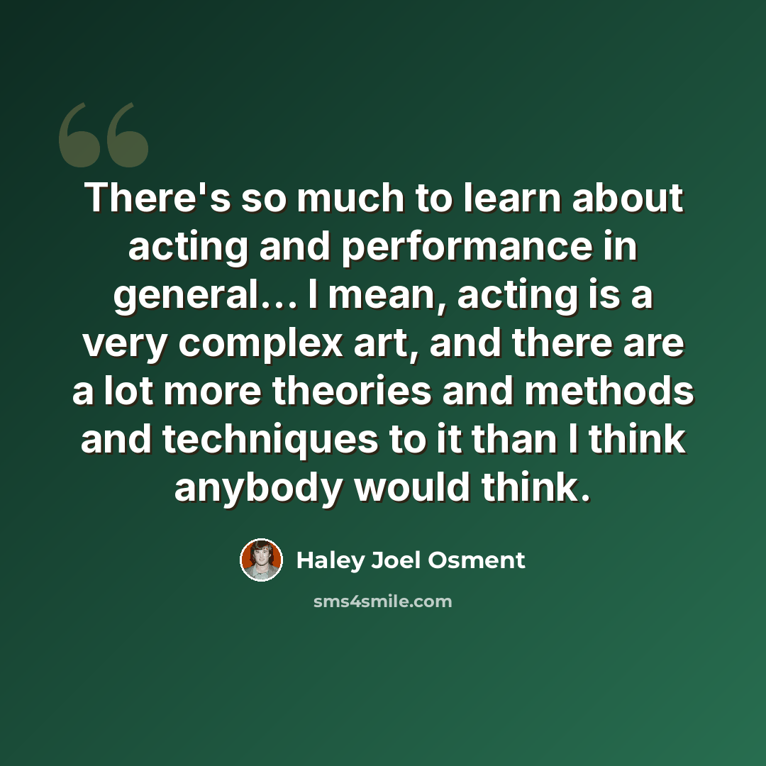 “There's so much to learn about acting and performance in general... I mean, acting is a very complex art, and there are a lot more theories and methods and techniques to it than I think anybody would think.” quote by Haley Joel Osment