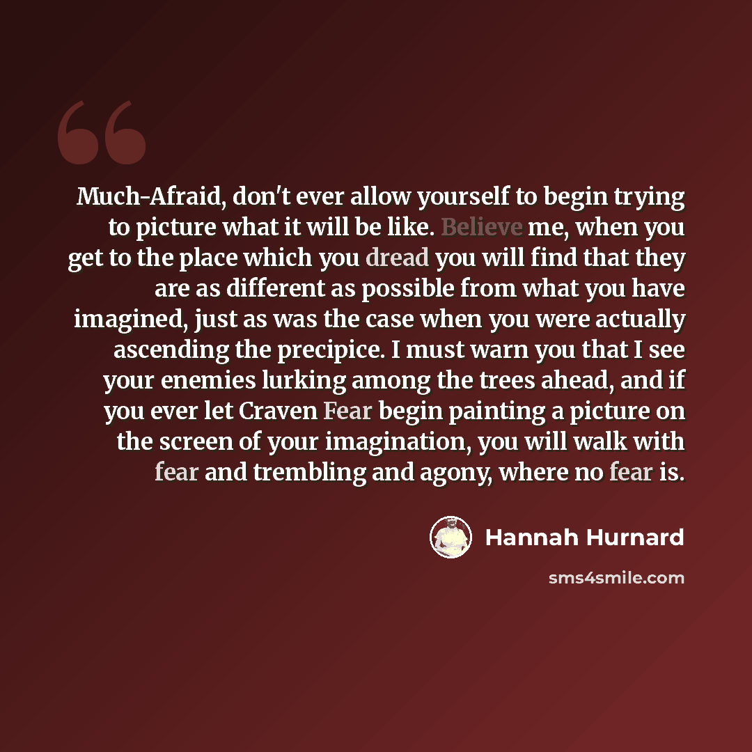 “Much-Afraid, don't ever allow yourself to begin trying to picture what it will be like. Believe me, when you get to the place which you dread you will find that they are as different as possible from what you have imagined, just as was the case when you were actually ascending the precipice. I…” quote by Hannah Hurnard
