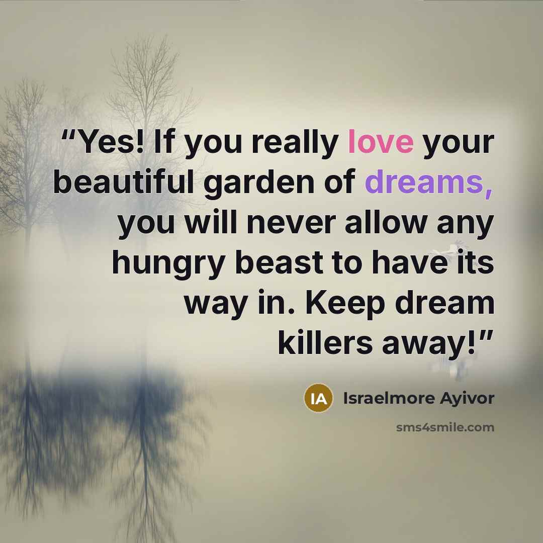 “Yes! If you really love your beautiful garden of dreams, you will never allow any hungry beast to have its way in. Keep dream killers away!” quote by Israelmore Ayivor