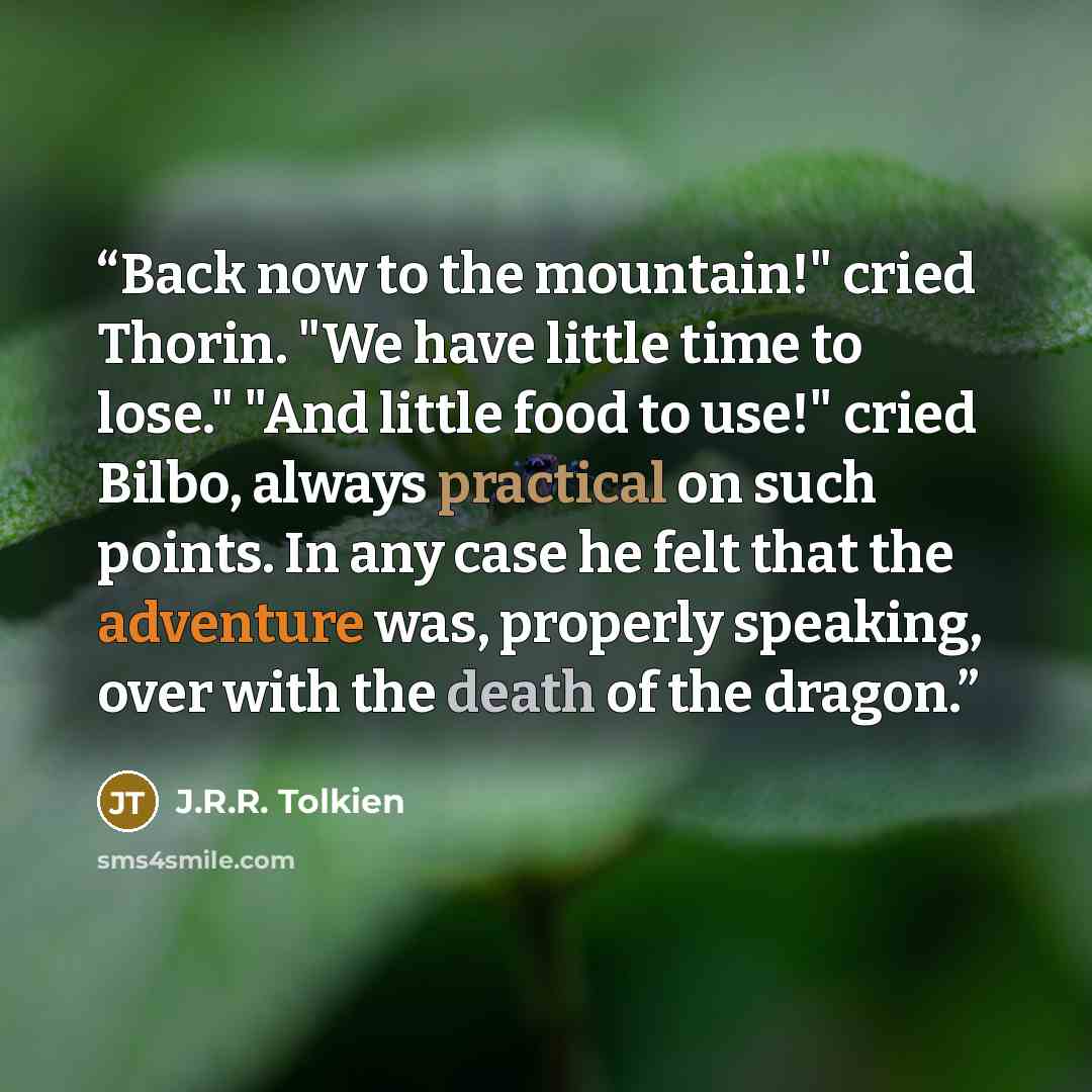 “Back now to the mountain!" cried Thorin. "We have little time to lose." "And little food to use!" cried Bilbo, always practical on such points. In any case he felt that the adventure was, properly speaking, over with the death of the dragon.” quote by J.R.R. Tolkien